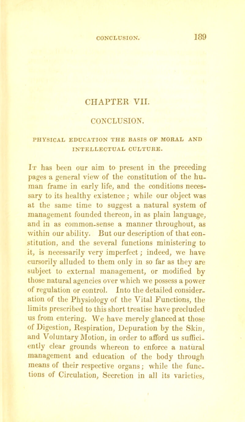 CHAPTER VII. CONCLUSION. PHYSICAL EDUCATION THE BASIS OF MORAL AND INTELLECTUAL CULTURE. It has been our aim to present in the preceding pages a general view of the constitution of the hu- man frame in early life, and the conditions neces- sary to its healthy existence ; while our object was at the same time to suggest a natural system of management founded thereon, in as plain language, and in as common-sense a manner throughout, as within our ability. But our description of that con- stitution, and the several functions ministering to it, is necessarily very imperfect; indeed, we have cursorily alluded to them only in so far as they are subject to external management, or modified by those natural agencies over which we possess a power of regulation or control. Into the detailed consider- ation of the Physiology of the Vital Functions, the limits prescribed to this short treatise have precluded us from entering. We have merely glanced at those of Digestion, Respiration, Depuration by the Skin, and Voluntary Motion, in order to afford us suffici- ently clear grounds whereon to enforce a natural management and education of the body through means of their respective organs; while the func- tions of Circulation, Secretion in all its varieties.