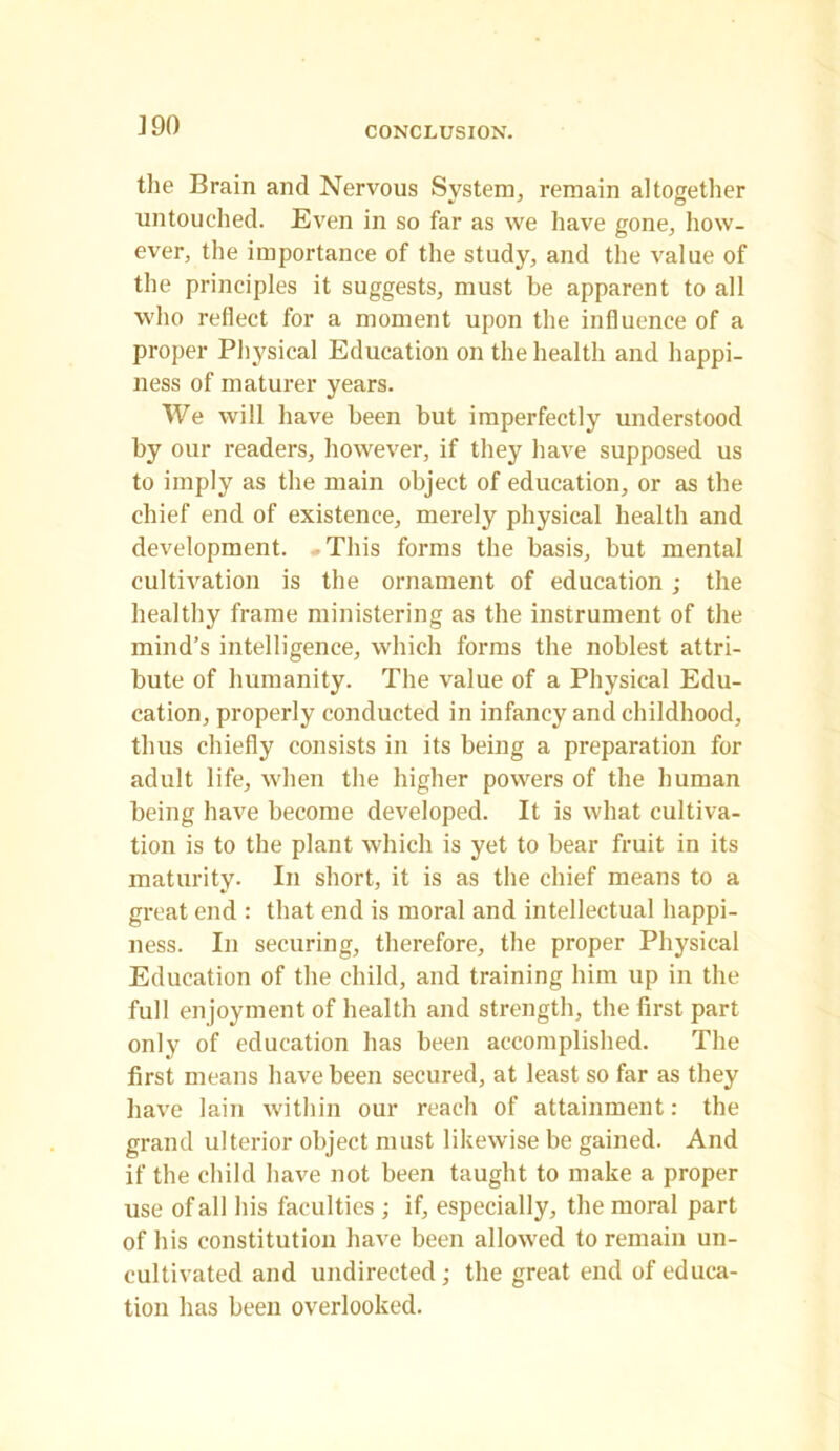 J 90 the Brain and Nervous System, remain altogether untouched. Even in so far as we have gone, how- ever, the importance of the study, and the value of the principles it suggests, must be apparent to all who reflect for a moment upon the influence of a proper Physical Education on the health and happi- ness of maturer years. We will have been but imperfectly understood by our readers, however, if they have supposed us to imply as the main object of education, or as the chief end of existence, merely physical health and development. This forms the basis, but mental cultivation is the ornament of education; the healthy frame ministering as the instrument of the mind’s intelligence, which forms the noblest attri- bute of humanity. The value of a Physical Edu- cation, properly conducted in infancy and childhood, thus chiefly consists in its being a preparation for adult life, when the higher powers of the human being have become developed. It is what cultiva- tion is to the plant which is yet to bear fruit in its maturity. In short, it is as the chief means to a great end : that end is moral and intellectual happi- ness. In securing, therefore, the proper Physical Education of the child, and training him up in the full enjoyment of health and strength, the first part only of education has been accomplished. The first means have been secured, at least so far as they have lain within our reach of attainment: the grand ulterior object must likewise be gained. And if the child have not been taught to make a proper use of all his faculties ; if, especially, the moral part of his constitution have been allowed to remain un- cultivated and undirected; the great end of educa- tion has been overlooked.