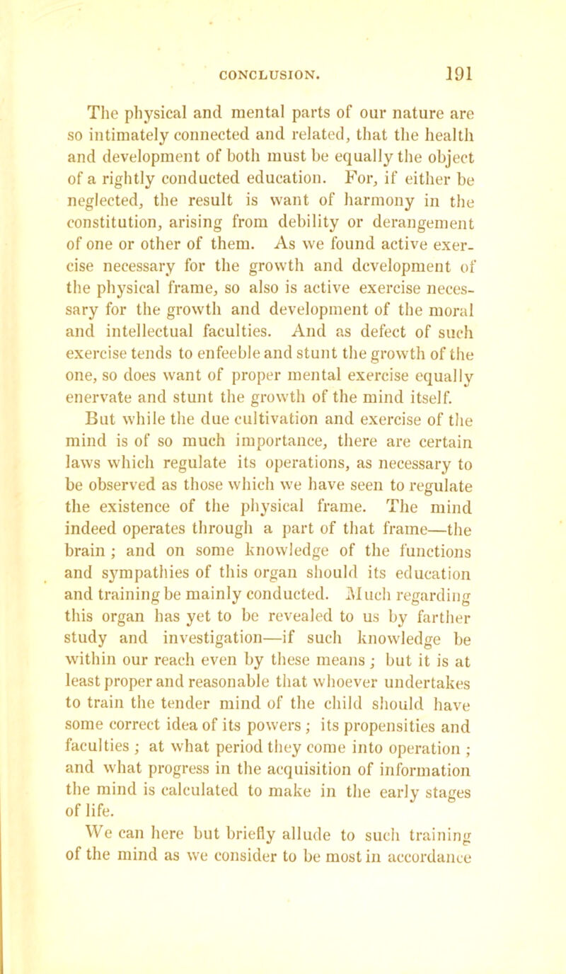 The physical and mental parts of our nature are so intimately connected and related, that the health and development of both must be equally the object of a rightly conducted education. For, if either be neglected, the result is want of harmony in the constitution, arising from debility or derangement of one or other of them. As we found active exer- cise necessary for the growth and development of the physical frame, so also is active exercise neces- sary for the growth and development of the moral and intellectual faculties. And as defect of such exercise tends to enfeeble and stunt the growth of the one, so does want of proper mental exercise equally enervate and stunt the growth of the mind itself. But while the due cultivation and exercise of the mind is of so much importance, there are certain laws which regulate its operations, as necessary to be observed as those which we have seen to regulate the existence of the physical frame. The mind indeed operates through a part of that frame—the brain ; and on some knowledge of the functions and sympathies of this organ should its education and training be mainly conducted. Much regarding this organ has yet to be revealed to us by farther study and investigation—if such knowledge be within our reach even by these means; but it is at least proper and reasonable that whoever undertakes to train the tender mind of the child should have some correct idea of its powers ; its propensities and faculties ; at what period they come into operation ; and what progress in the acquisition of information the mind is calculated to make in the early stages of life. We can here but briefly allude to such training of the mind as we consider to be most in accordance