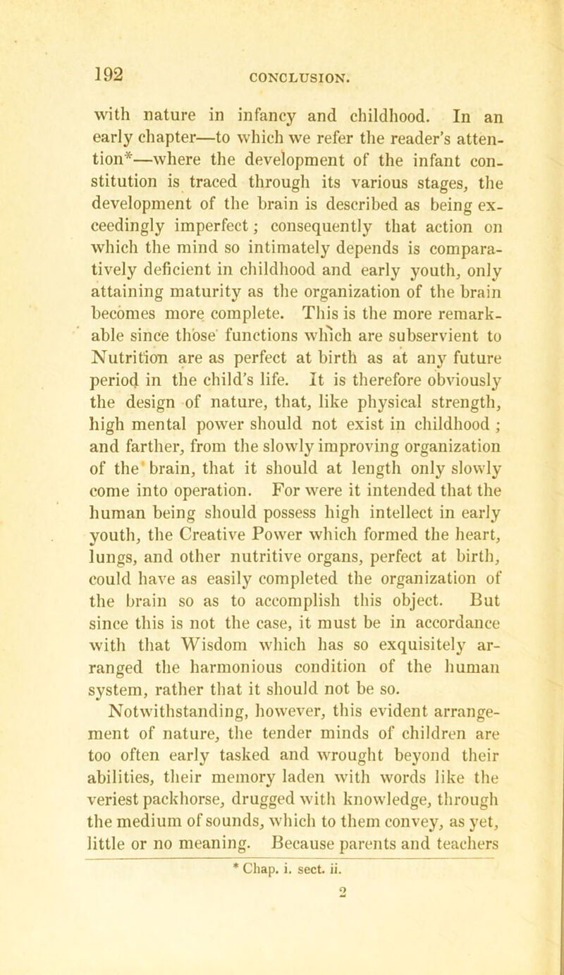 with nature in infancy and childhood. In an early chapter—to which we refer the reader’s atten- tion*—where the development of the infant con- stitution is traced through its various stages, the development of the brain is described as being ex- ceedingly imperfect; consequently that action on which the mind so intimately depends is compara- tively deficient in childhood and early youth, only attaining maturity as the organization of the brain becomes more complete. This is the more remark- able since those functions winch are subservient to Nutrition are as perfect at birth as at any future period in the child’s life. It is therefore obviously the design of nature, that, like physical strength, high mental power should not exist in childhood ; and farther, from the slowly improving organization of the'brain, that it should at length only slowly come into operation. For were it intended that the human being should possess high intellect in early youth, the Creative Power which formed the heart, lungs, and other nutritive organs, perfect at birth, could have as easily completed the organization of the brain so as to accomplish this object. But since this is not the case, it must be in accordance with that Wisdom which has so exquisitely ar- ranged the harmonious condition of the human system, rather that it should not be so. Notwithstanding, however, this evident arrange- ment of nature, the tender minds of children are too often early tasked and wrought beyond their abilities, their memory laden with words like the veriest packhorse, drugged with knowledge, through the medium of sounds, which to them convey, as yet, little or no meaning. Because parents and teachers * Chap. i. sect. ii.