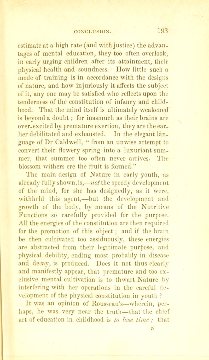 estimate at a high rate (and with justice) the advan- tages of mental education, they too often overlook, in early urging children after its attainment, their physical health and soundness. How little such a mode of training is in accordance with the designs of nature, and how injuriously it affects the subject of it, any one may be satisfied who reflects upon the tenderness of the constitution of infancy and child- hood. That the mind itself is ultimately weakened is beyond a doubt; for inasmuch as their brains are over-excited by premature exertion, they are the ear- lier debilitated and exhausted. In the elegant lan- guage of Dr Caldwell, “ from an unwise attempt to convert their flowery spring into a luxuriant sum- mer, that summer too often never arrives. The blossom withers ere the fruit is formed.” The main design of Nature in early youth, as already fully shown, is,—not the speedy development of the mind, for she has designedly, as it were, withheld this agent,—but the development and growth of the body, by means of the Nutritive Functions so carefully provided for the purpose. All the energies of the constitution are then required for the promotion of this object; and if the brain be then cultivated too assiduously, these energies are abstracted from their legitimate purpose, and physical debility, ending most probably in disease and decay, is produced. Does it not thus clearly and manifestly appear, that premature and too ex- clusive mental cultivation is to thwart Nature bv interfering with her operations in the careful de- velopment of the physical constitution in youth ? It was an opinion of Rousseau’s—wherein, per- haps, he was very near the truth—that the chief art of education in childhood is to lose time; that N