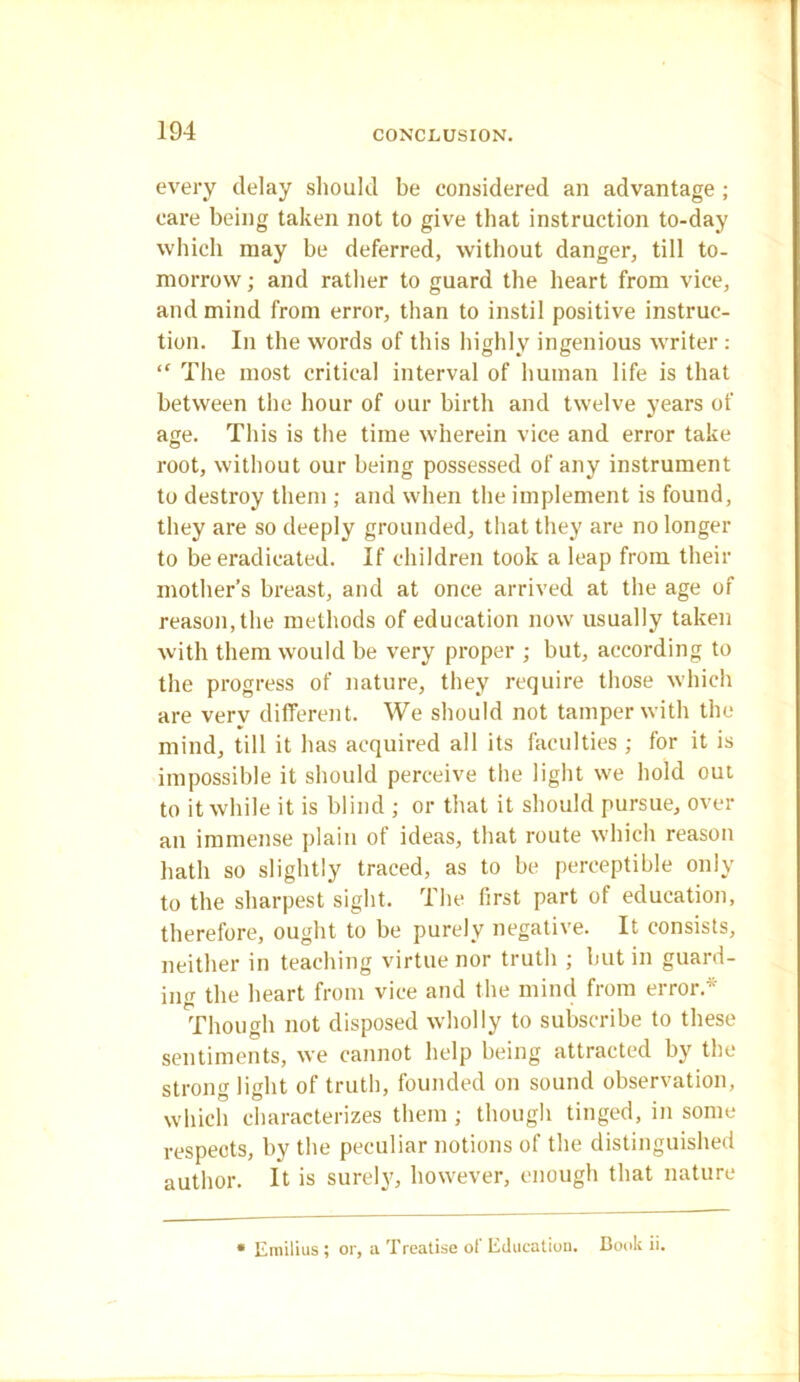 every delay should be considered an advantage ; care being taken not to give that instruction to-day which may be deferred, without danger, till to- morrow ; and rather to guard the heart from vice, and mind from error, than to instil positive instruc- tion. In the words of this highly ingenious writer : “ The most critical interval of human life is that between the hour of our birth and twelve years of age. This is the time wherein vice and error take root, without our being possessed of any instrument to destroy them ; and when the implement is found, they are so deeply grounded, that they are no longer to be eradicated. If children took a leap from their mother’s breast, and at once arrived at the age of reason, the methods of education now usually taken with them would be very proper ; but, according to the progress of nature, they require those which are very different. We should not tamper with the mind, till it has acquired all its faculties ; for it is impossible it should perceive the light we hold out to it while it is blind ; or that it should pursue, over an immense plain of ideas, that route which reason hath so slightly traced, as to be perceptible only to the sharpest sight. The first part of education, therefore, ought to be purely negative. It consists, neither in teaching virtue nor truth ; but in guard- ing the heart from vice and the mind from error.* Though not disposed wholly to subscribe to these sentiments, we cannot help being attracted by the strong light of truth, founded on sound observation, which characterizes them; though tinged, in some respects, by the peculiar notions of the distinguished author. It is surely, however, enough that nature • Emilius ; or, a Treatise of Education. Book ii.