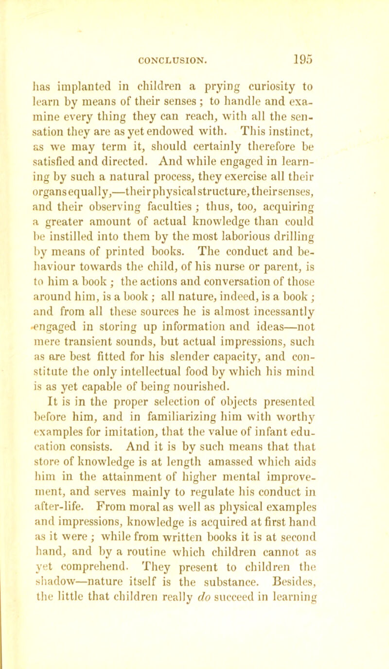 lias implanted in children a prying curiosity to learn by means of their senses ; to handle and exa- mine every thing they can reach, with all the sen- sation they are as yet endowed with. This instinct, as we may term it, should certainly therefore be satisfied and directed. And while engaged in learn- ing by such a natural process, they exercise all their organs equally,—their physical structure, their senses, and their observing faculties ; thus, too, acquiring a greater amount of actual knowledge than could be instilled into them by the most laborious drilling by means of printed books. The conduct and be- haviour towards the child, of his nurse or parent, is to him a book ; the actions and conversation of those around him, is a book ; all nature, indeed, is a book ; and from all these sources he is almost incessantly •engaged in storing up information and ideas—not mere transient sounds, but actual impressions, such as are best fitted for his slender capacity, and con- stitute the only intellectual food by which his mind is as yet capable of being nourished. It is in the proper selection of objects presented before him, and in familiarizing him with worthy examples for imitation, that the value of infant edu- cation consists. And it is by such means that that store of knowledge is at length amassed which aids him in the attainment of higher mental improve- ment, and serves mainly to regulate his conduct in after-life. From moral as well as physical examples and impressions, knowledge is acquired at first hand as it were ; while from written books it is at second hand, and by a routine which children cannot as yet comprehend. They present to children the shadow—nature itself is the substance. Besides, the little that children really do succeed in learning