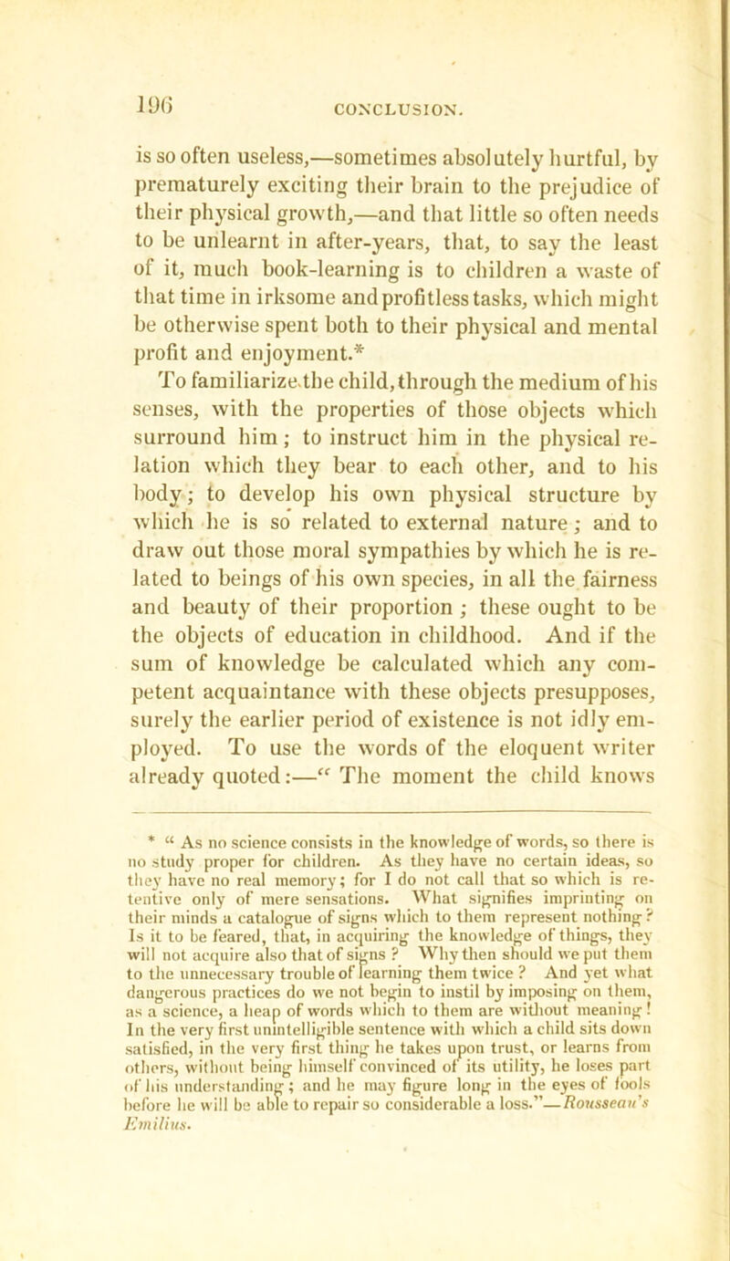 is so often useless,—sometimes absolutely hurtful, by prematurely exciting their brain to the prejudice of their physical growth,—and that little so often needs to be unlearnt in after-years, that, to say the least of it, much book-learning is to children a waste of that time in irksome and profitless tasks, which might be otherwise spent both to their physical and mental profit and enjoyment.* To familiarize, the child, through the medium of his senses, with the properties of those objects which surround him; to instruct him in the physical re- lation which they bear to each other, and to his body; to develop his own physical structure by which he is so related to external nature; and to draw out those moral sympathies by which he is re- lated to beings of his own species, in all the fairness and beauty of their proportion ; these ought to be the objects of education in childhood. And if the sum of knowledge be calculated which any com- petent acquaintance with these objects presupposes, surely the earlier period of existence is not idly em- ployed. To use the words of the eloquent writer already quoted:—“ The moment the child knows * “ As no science consists in the knowledge of words, so there is no study proper for children. As they have no certain ideas, so they have no real memory; for I do not call that so which is re- tentive only of mere sensations. What signifies imprinting on their minds a catalogue of signs which to them represent nothing ? Is it to be feared, that, in acquiring the knowledge of things, they will not acquire also that of signs ? Why then should we put them to the unnecessary trouble of learning them twice ? And yet what dangerous practices do we not begin to instil by imposing on them, as a science, a heap of words which to them are without meaning ! In the very first unintelligible sentence with which a child sits down satisfied, in the very first thing he takes upon trust, or learns from others, without being himself convinced of its utility, he loses part of his understanding ; and he may figure long in the eyes of tools before he will be able to repair so considerable a loss.”—Rousseau's Emilius.