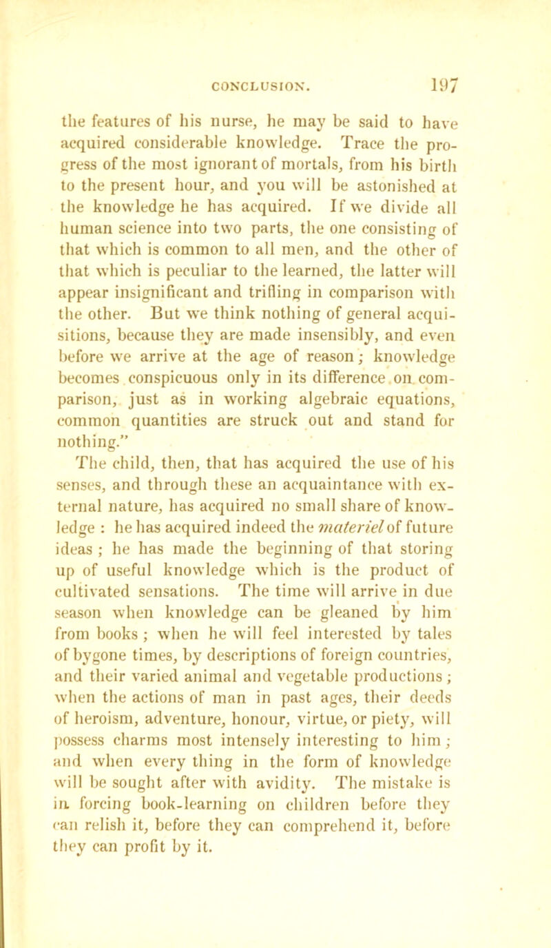 the features of his nurse, he may be said to have acquired considerable knowledge. Trace the pro- gress of the most ignorant of mortals, from his birth to the present hour, and you will be astonished at the knowledge he has acquired. If we divide all human science into two parts, the one consisting of that which is common to all men, and the other of that which is peculiar to the learned, the latter will appear insignificant and trilling in comparison with the other. But we think nothing of general acqui- sitions, because they are made insensibly, and even before we arrive at the age of reason; knowledge becomes conspicuous only in its difference on com- parison, just as in working algebraic equations, common quantities are struck out and stand for nothing.” The child, then, that has acquired the use of his senses, and through these an acquaintance with ex- ternal nature, has acquired no small share of know- ledge : he has acquired indeed the materiel of future ideas ; he has made the beginning of that storing up of useful knowledge which is the product of cultivated sensations. The time will arrive in due season when knowledge can be gleaned by him from books ; when he will feel interested by tales of bygone times, by descriptions of foreign countries, and their varied animal and vegetable productions; when the actions of man in past ages, their deeds of heroism, adventure, honour, virtue, or piety, will possess charms most intensely interesting to him ; and when every thing in the form of knowledge will be sought after with avidity. The mistake is in. forcing book-learning on children before they can relish it, before they can comprehend it, before they can profit by it.