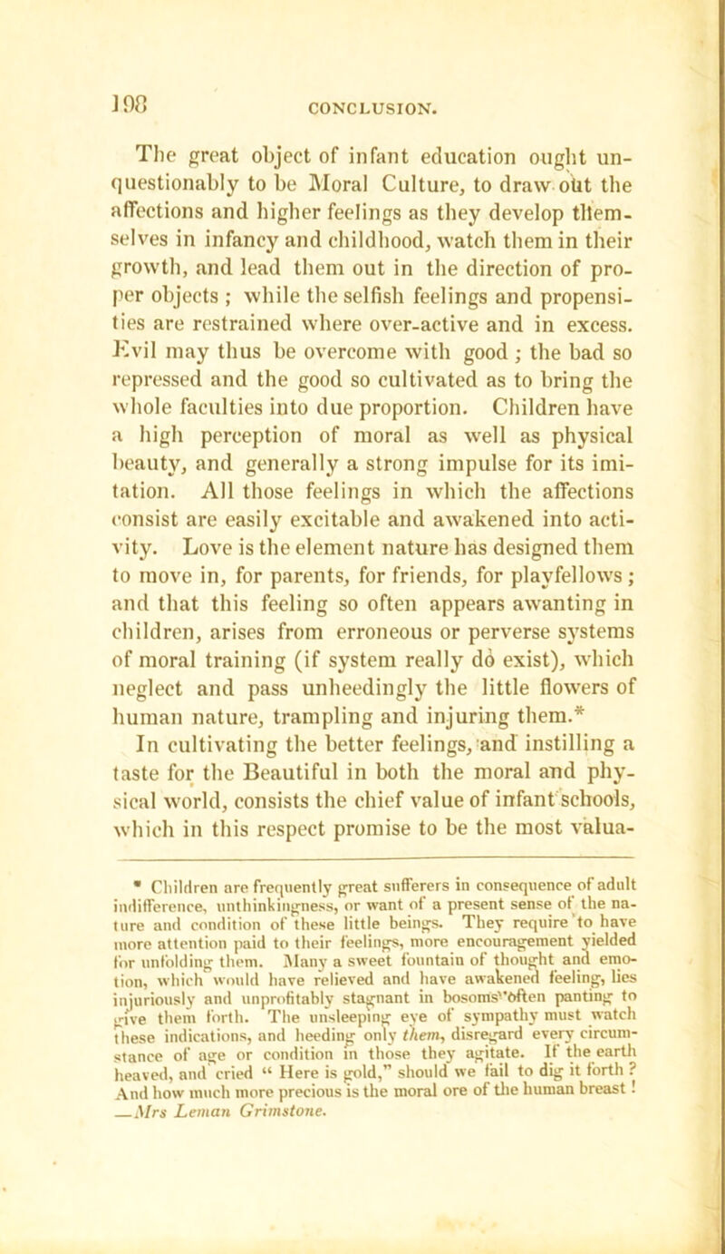 J98 The great object of infant education ought un- questionably to be Moral Culture, to draw otit the affections and higher feelings as they develop them- selves in infancy and childhood, watch them in their growth, and lead them out in the direction of pro- per objects ; while the selfish feelings and propensi- ties are restrained where over-active and in excess. Kvil may thus be overcome with good ; the bad so repressed and the good so cultivated as to bring the whole faculties into due proportion. Children have a high perception of moral as well as physical beauty, and generally a strong impulse for its imi- tation. All those feelings in which the affections consist are easily excitable and awakened into acti- vity. Love is the element nature has designed them to move in, for parents, for friends, for playfellows; and that this feeling so often appears awanting in children, arises from erroneous or perverse systems of moral training (if system really do exist), which neglect and pass unheedingly the little flowers of human nature, trampling and injuring them.* In cultivating the better feelings, and instilling a taste for the Beautiful in both the moral and phy- sical world, consists the chief value of infant schools, which in this respect promise to be the most valua- * Children are frequently great sufferers in consequence of adult indifference, unthinkingness, or want of a present sense of the na- ture and condition of these little beings. They require to have more attention paid to their feelings, more encouragement yielded for unfolding them. Many a sweet fountain of thought and emo- tion, which would have relieved and have awakened feeling, lies injuriously and unprofitably stagnant in bosoms''<>ften panting to give them forth. The unsleeping eye of sympathy must watch These indications, and heeding only them, disregard every circum- stance of age or condition in those they agitate. If the earth heaved, and cried “ Here is gold,” should we fail to dig it forth ? And how much more precious is the moral ore of the human breast! Mrs Leman Grimstone.