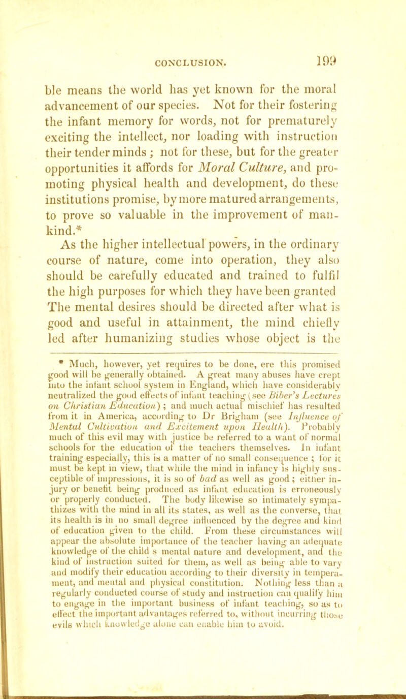 Lie means the world lias yet known for the moral advancement of our species. Not for their fostering the infant memory for words, not for prematurely exciting the intellect, nor loading with instruction their tender minds ; not for these, but for the greater opportunities it affords for Moral Culture, and pro- moting physical health and development, do these institutions promise, by more matured arrangements, to prove so valuable in the improvement of man- kind.* As the higher intellectual powers, in the ordinary course of nature, come into operation, they also should be carefully educated and trained to fulfil the high purposes for which they have been granted The mental desires should be directed after what is good and useful in attainment, the mind chiefly led after humanizing studies whose object is the • Much, however, yet requires to be done, ere this promised good will be generally obtained. A great many abuses have crept into the infant school system in England, which have considerably neutralized the good effects of infant teaching (see Biber’s Lectures on Christian Education') ; and much actual mischief has resulted from it in America, according to Dr Brigham (see Influence of Mental Cultivation and Excitement upon Health). Probably much of this evil may with justice be referred to a want of normal schools for the education of the teachers themselves. In infant training especially, this is a matter of no small consequence ; for it must be kept in view, that while the mind in infancy is highly sus- ceptible of impressions, it is so of bad as well as good ; either in- jury or benefit being produced as infant education is erroneously or properly conducted. The body likewise so intimately sympa- thizes with the mind in all its states, as well as the converse, that its health is in no small degree influenced by the degree and kind of education given to the child. From these circumstances will appear the absolute importance of the teacher having an adequate knowledge of the child s mental nature and development, and the kind of instruction suited for them, as well as being able to vary and modify their education according to their diversity in tempera- ment, and mental and physical constitution. Nothing less than a regularly conducted course of study and instruction can qualify him to engage in the important business of infant teaching, so as to elfect the important advantages referred to, without incurring those evils winch knowledge alone can enable him to avoid.