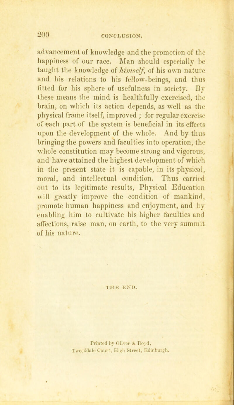 advancement of knowledge and the promotion of the happiness of our race. Man should especially he taught the knowledge of himself, of his own nature and his relations to his fellow-beings, and thus fitted for his sphere of usefulness in society. By these means the mind is healthfully exercised, the brain, on which its action depends, as well as the physical frame itself, improved ; for regular exercise of each part of the system is beneficial in its effects upon the development of the whole. And by thus bringing the powers and faculties into operation, the whole constitution may become strong and vigorous, and have attained the highest development of which in the present state it is capable, in its physical, moral, and intellectual condition. Thus carried out to its legitimate results. Physical Education will greatly improve the condition of mankind, promote human happiness and enjoyment, and by enabling him to cultivate his higher faculties and affections, raise man, on earth, to the very summit of his nature. TI I K EN'I). Printed by Oliver & Hoyd, Tweeddale Court, Lligli Street, Edinburgh.
