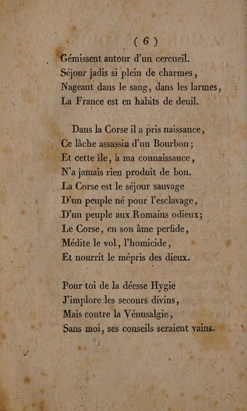 Séjour jadis si plein de charmes, Nageant dans le sang, dans les larmes, La France est en habits de deuil. | : Dans Ja Corse il a pris naïssance, Ce che assassin d'un Bourbon ; La Corse est le séjour sauvage D'un peuple né pour l esclavage * D'un peuple aux Romains odieux; Le Corse, en son àme perfide, Médite le vol, l’homicide, 4 Et nourrit le mépris des dieux. J'implore les secours divins, Mais contre la Vénusalgie, Sans moi, ses conseils seraient vains. s ai FD