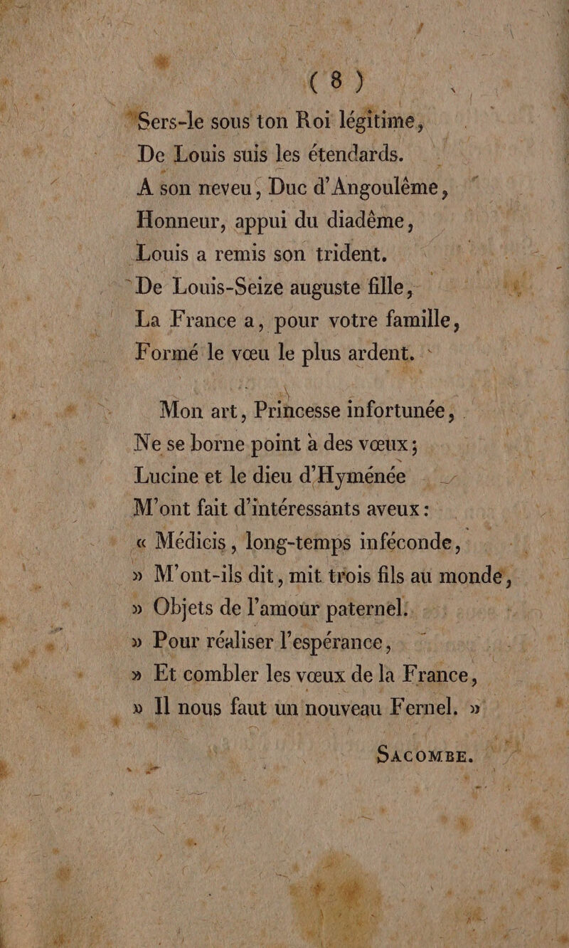 1 # Li ? ki HAL } # ; f | res * ete Me | &gt; | PACE) my VSers-le sous ton Roi légitime, | De Louis suis les étendards. ( À son neveu, Duc d'Angoulême, Honneur, appui du diadème, Louis a remis son tridents42 ROVER PR PATEE De Louis-Seize auguste fille, ME La France a, pour votre famille, Formé le vœu le plus ardent. 1 RABAT Ê LR A AU Mon art, Princesse imfortunée, . Ne se borne point à des vœux; Lucine et le dieu d'Hyménée M'ont fait d'intéressants aveux : « « Médicis long-temps inféconde, .» M'ont-ils dit, mit trois fils au monde, ei » Objets de l amour paternel: d Ugre Er » Pour réaliser l'espérance, NL » Et combler les vœux de la F gapce,. » Il nous faut un nouveau F ernel. » , à (AN ; \ É x) ju | Sacower. bo L Re po me di L * 5 Lo ou # . H Li * « +, ” LL PUS ST AU