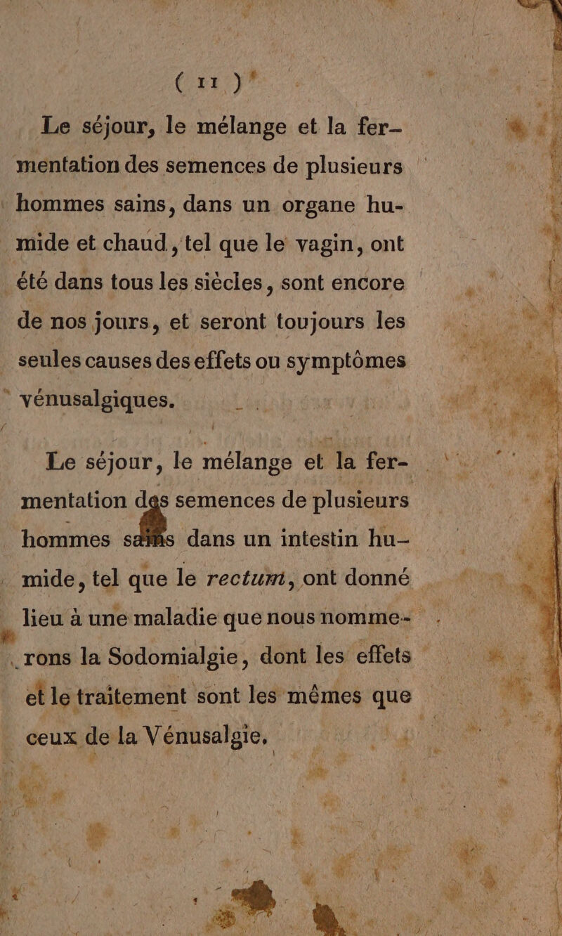 Que” L ’ AU &gt; ( LEE ND à Le séjour, le mélange et la fer- méntation des semences de plusieurs hommes sains, dans un organe hu- . mide et chaud , tel que le vagin, ont été dans tous les siècles, sont encore de nos jours, et seront toujours les seules causes des effets ou symptômes : vénusalgiques. Le séjour, le mélange et la fer- mentation des semences de plusieurs hommes s dans un intestin hu- mide, tel que le rectum, ont donné lieu à une maladie quenousnomme- . .rons la Sodomialgie, dont les effets et le traitement sont les mêmes que ceux de la Vénusalgie, 1 BR FT ie A | | à FF D à HE fi és n 7. ME