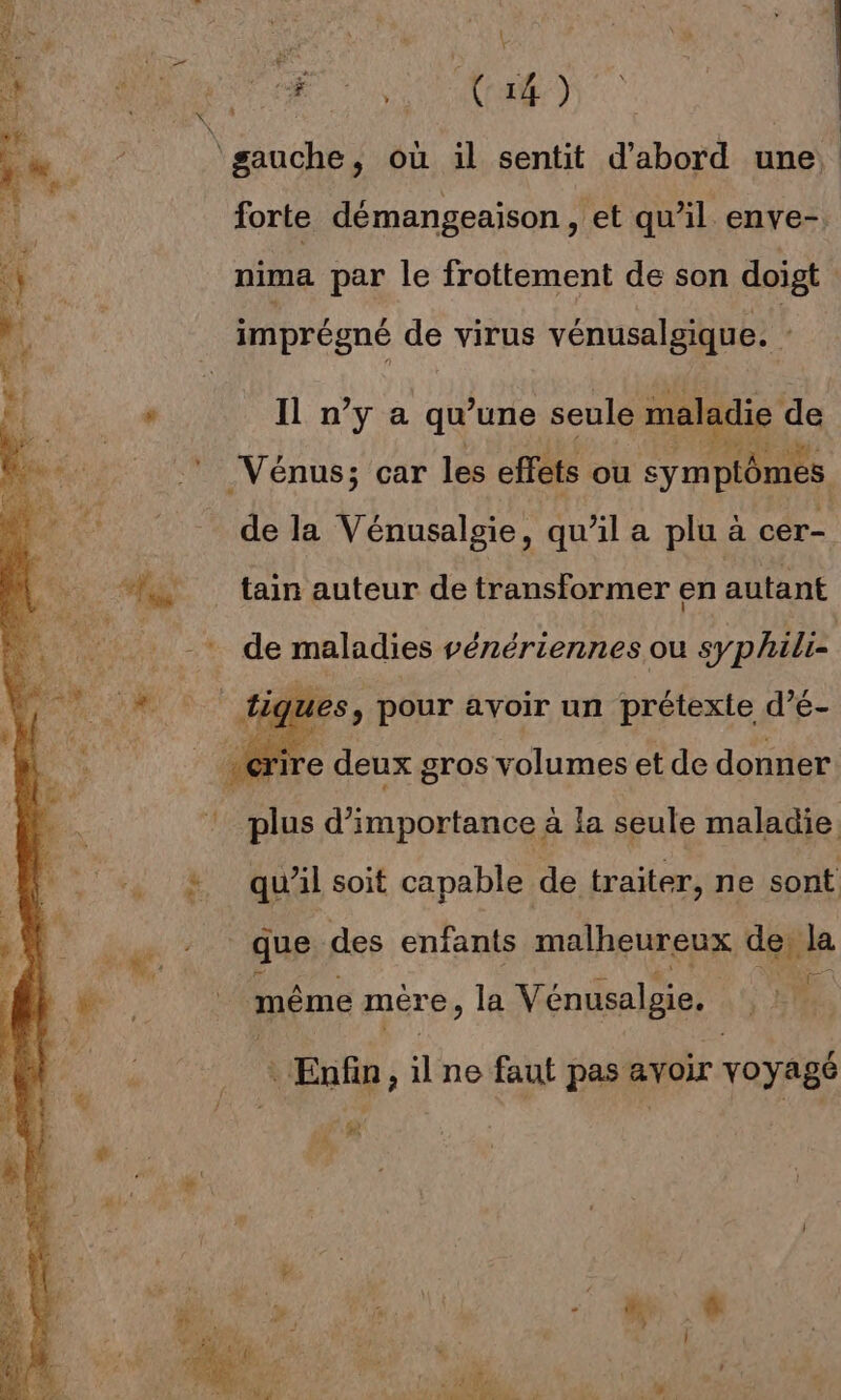 £ Re gauche, où il sentit d’abord une forte démangeaison , et qu’il enve- nima par le frottement de son doigt imprégné de virus vénusalgique. : Il n’y a qu une seule maladie de Vénus; car les effets ou symptômes de la Vénusalgie, qu’il a plu a cer- tain auteur de transformer en autant -. de maladies vénériennes ou syphilie iques , Pour avoir un prétexte d'é- : plus M OoEMes à la seule maladie &amp; qu'il soit capable de traiter, ne sont | que des enfants malheureux de la 4 même mére, la Vénusalgie, Enfin, il ne faut pas avoir voyagé sg À