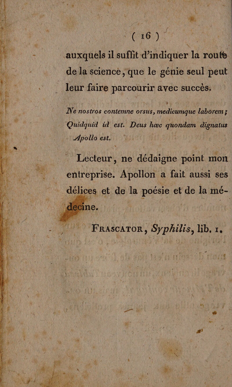  A DM \ “auxquels il suffit d'indiquer la route. de la science , que le génie seul peut leur faire parcourir avec succès. de ÎNe nostros contemne orsus, A a laborem ; Quidquid id est. Deus hæc quondam à pe Æpoilo est, Tee , ne dédaigne point mon entreprise. Apollon a fait aussi ses délices et de la poésie et de la mé- 1ne. 7 Frascaror, Sypailis, lib, 1.