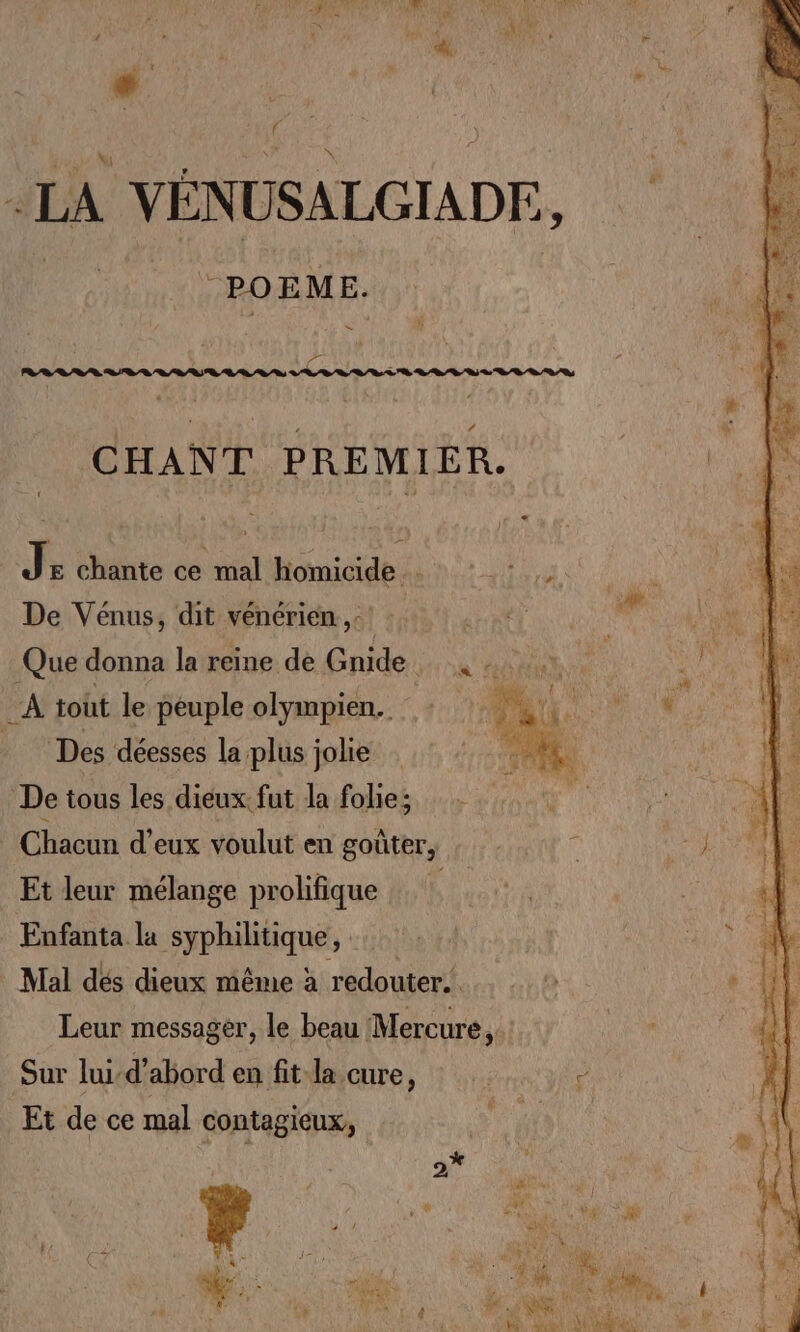 LA VÉNUSALGIADE, *POEME. # CHANT PREMIER. J E chante ce mal handle: ROUE AE De Vénus, dit vénérien.,:! :. Que donna la reine de Gnide_ A tout le peuple olympien.. Des déesses la plus jolie De tous les dieux. fut la folie; Chacun d'eux voulut en goûter, Et leur mélange prolifique Enfanta la syphilitique, Mal dés dieux même à redouter.. Leur messager, le beau Mercure, Sur lui-d’abord entire, |? ar Et de ce mal contagieux, st
