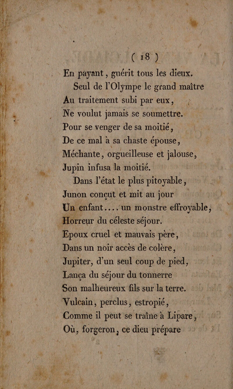 Seul de l'Olympe le grand maître Au traitement subi par eux, ?: Ne voulut jamais se soumettre. Pour se venger de sa moitié, De ce mal à sa chaste épouse, Méchante, orgueilleuse et jalouse, Jupin infusa la moitié. Dans l’état le plus pitoyable, Junon conçut et mit au jour Un enfant....‘un monstre effroyable; Epoux cruel et mauvais père, Dans un noir accès de colère, Lança du séjour du tonnerre Son malheureux fils sur la terre. Comme il peut se traîne à Lipare,