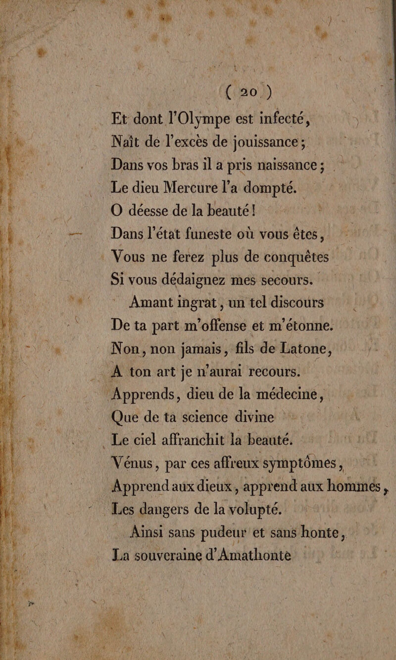 1 ao) Et dont l’Olympe est infecté, Nait de l'excès de jouissance ; Dans vos bras il a pris naissance; Le dieu Mercure l’a dompté. O déesse de la beauté! Dans l’état funeste où vous êtes, * Vous ne ferez plus de conquêtes Si vous dédaignez mes secours. Amant ingrat, un tel discours De ta part m’offense et m'étonne. Non, non jamais , fils de Latone, j: _ À ton art je n’aurai recours. | Apprends, dieu de la médecine, Que de ta science divine _ Le ciel affranchit la beauté. Vénus, par ces affreux symptômes, Apprend aux dieux, apprend aux hominés, Les dangers de la volupté. : Ainsi sans pudeur et sans honte, 1: La souveraine d'Amathonte |