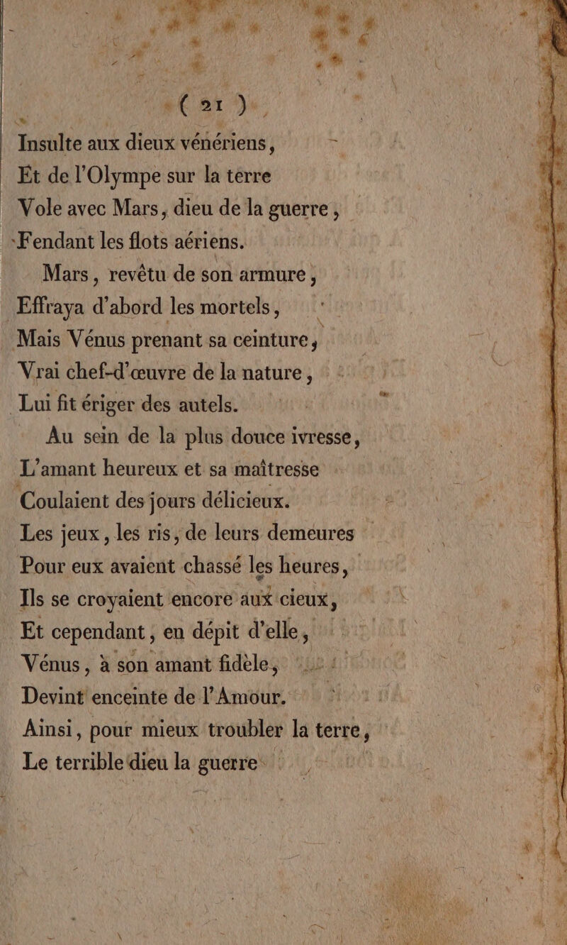 Om | è | Insulte aux dieux vénériens, Fi Et de l’Olympe sur la terre Vole avec Mars, dieu de la guerre, ‘Fendant les flots aériens. Mars, revêtu de son armure , Effraya T abord les mortels, Mais Vénus prenant sa ceinture, Vrai chef-d'œuvre de la nature, Lui fit ériger des autels. Au sein de la plus douce ivresse, L'amant heureux et sa maîtresse Coulaient des jours délicieux. Les jeux, les ris, de leurs demeures Pour eux avaient chassé les heures, | Ils se croyaient encore aux cieux, ! Et cependant ; en dépit d'elle, Vénus, à son amant fidèle, 22 Devint' enceinte de l'Amour. Ainsi, pour mieux troubler la terre, Le terrible dieu la guerre |