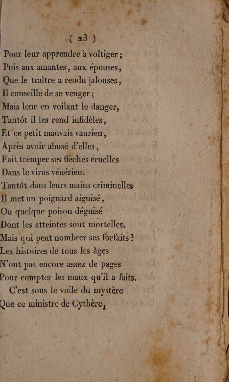 MT QC N A EU TA TE s wrR? Pour leur apprendre à voltiger ; Puis aux amantes, aux épouses, Que le traître a rendu jalouses, Il conseille de se venger ; Mais leur ‘en voilant le danger, Tantôt il les rend infidèles, Et ce petit mauvais vaurien Après avoir abusé d’elles, Fait tremper ses flèches cruelles Dans le virus vénérien. : Tantôt dans leurs mains criminelles ll met un poignard aiguisé, Ou quelque poison déguisé Dont les atteintes sont mortelles. Mais qui peut nombrer ses forfaits ? Les histoires de tous les âges N'ont pas encore assez de pages Pour compter les maux qu’il a faits. C'est sous le voile du mystère Que ce ministre de Cythère,