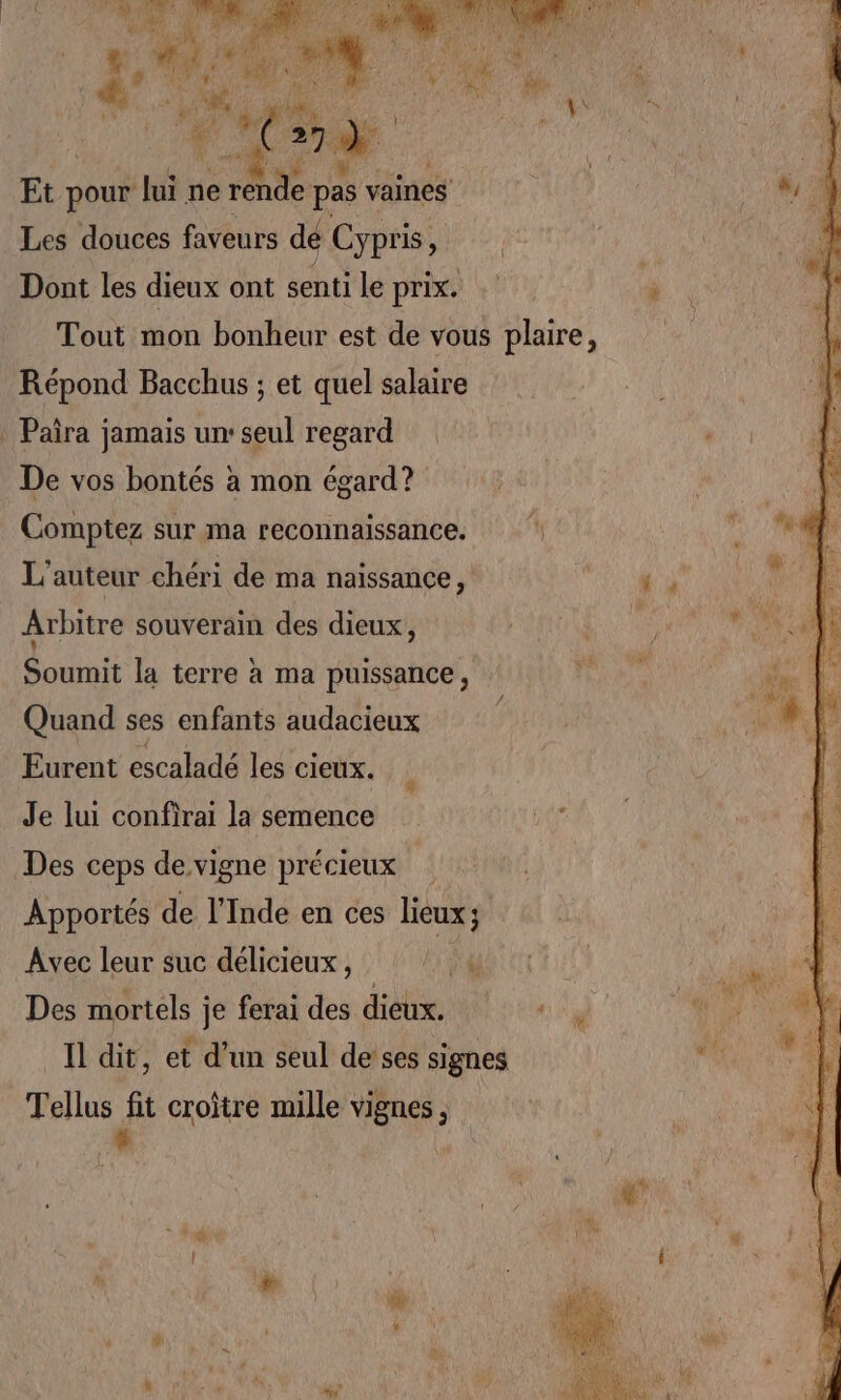 MOQUE MP Et pour lui ne rende pas vaines Les douces faveurs dé Cypris, Dont les dieux ont senti le prix. Tout mon bonheur est de vous plaire, Répond Bacchus ; et quel salaire : Paira jamais un: seul regard De vos bontés à mon égard? Comptez sur ma reconnaissance. L'auteur chéri de ma naissance, Arbitre souverain des dieux, Soumit la terre à ma puissance, Quand ses enfants audacieux | Eurent escaladé les cieux. Je lui confirai la semence £ Des ceps de vigne précieux | Apportés de l'Inde en ces lieux; Avec leur suc délicieux, LU Des mortels je ferai des dieux. s Il dit, et d'un seul de’ses signes Tellus fit croître mille vignes, *-