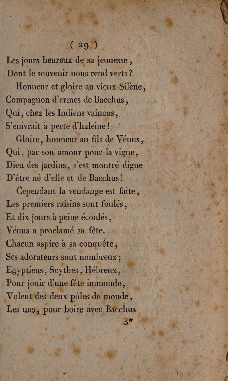Les jours heureux de sa jeunesse, AE “à Dont le souvenir nous rend verts ? * 4 | : Honneur et gloire au vieux Silène, * F Compagnon d'armes de Bacchus, . Qui, chez les Indiens vaincus, # k S’enivrait a perte d’haleine! AR 4 Gloire, honneur au fils de Vénus, 1 | ce Qui, par son amour pour la vigne, Hd a | e Dieu des jardins, s'est montré digne A, | % . D'être né d’elle et de Bacchus! h UN jo «6 Cependant la vendange est faite, 1 + # Les premiers raisins sont foulés, NA RUN, Et dix jours à peine écoulés, or a Vénus a proclamé sa fête. + AL ANS Chacun aspire à sa conquête, +; ? | Le : Ses adorateurs sont nombreux ; j'a e . Egyptüens, Scythes, Hébreux, ki LUN % Pour jouir d'une fête immonde, ‘#4 A à 4 -Volent des deux pôles du monde, non L * Les uns, pour boire avec. Bob bad PUS 3% A © à  sd ‘à ue , mi NOR