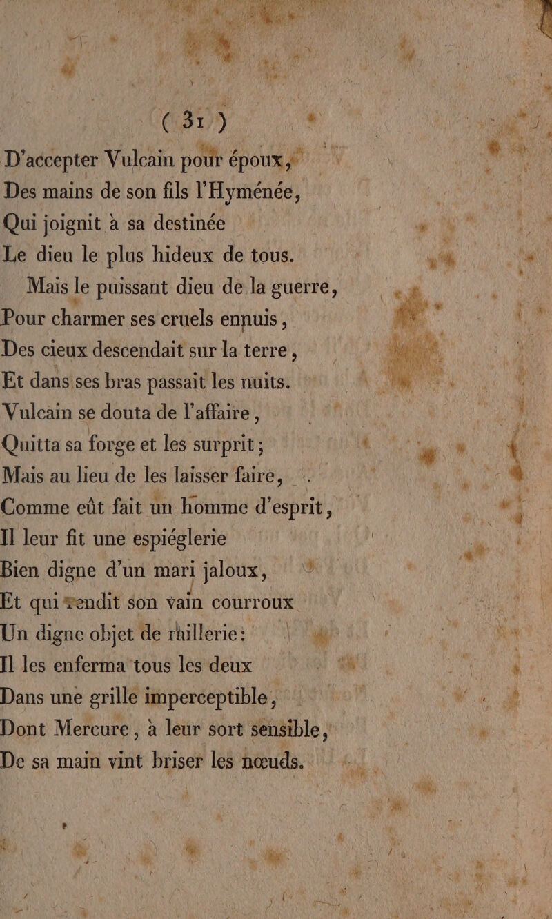 Aer AT Le DNS HR ORET RL EN DU, HAS A À 7 k ï à ae (31) * D'accepter Vulcain pour époux Des mains de son fils l'Hyménée, Qui joignit à sa destinée Le dieu le plus hideux de tous. Mais le puissant dieu de la guerre, Pour charmer ses cruels ennuis, Des cieux descendait sur la terre, Et dans ses bras passait les nuits. Vulcain se douta de l'affaire, Quitta sa forge et les surprit ; Mais au lieu de les laisser faire, . Comme eût fait un homme d'esprit, Il leur fit une espiéglerie Bien digne d’un mari jaloux, Et qui #endit son vain courroux Un digne objet de rtillerie: | Il les enferma tous les deux Dans une grille imperceptible, Dont Mereure , à leur sort sensible , De sa main vint briser les nœuds. |