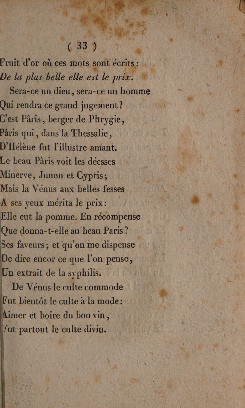 “ UN Co di” ( 33 : ÉAT à: Fruit d'e or où ces mots sont écrits : De la plus belle elle est le prèx. s” _Sera-ce un dieu, sera-ce un homme Qui rendra ce grand jugement ? C'est Paris, berger de Phrygie, Pris qui, dans la Thessalie, D'Hélène fut l'illustre amant. Le beau Pâris voit les déesses Minerve, Junon et Cyptis; Mais la Vénus aux belles fesses À ses yeux mérita le prix: Elle eut la pomme. En récompense Que donna-t-elle au beau Paris ? hs Ses faveurs; et qu’on me dispense De dire encor ce que l’on pense, Un extrait de la syphilis. | De Vénus le culte commode || . À LI | Fut bientôt le culte à la mode: Aimer et boire du bon vin, Fut partout le culte divin.