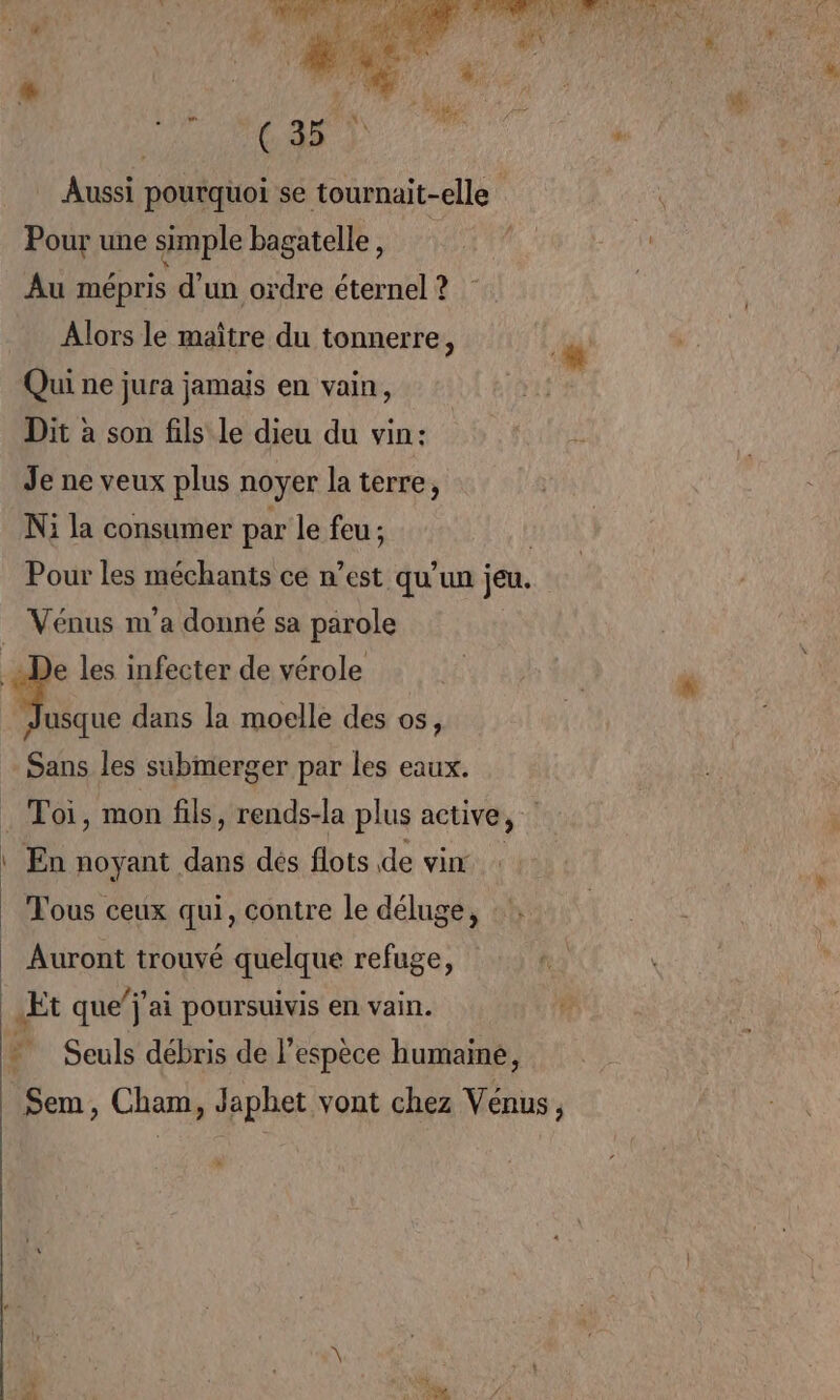 ” | ( 35 Aussi pourquoi se tournait-elle Pour une simple bagatalle 2270070 0e A Au mépris d’un ordre éternel ? | Alors le maître du tonnerre, Qui ne jura jamais en vain, Dit à son fils Le dieu du vin: Je ne veux plus noyer la terre, Ni la consumer par le feu; Pour les méchants ce n’est qu’un jeu. Vénus m'a donné sa parole De les infecter de vérole | FAR dans la moelle des os, Sans les submerger par les eaux. . Toi, mon fils, rends-la plus active, | En noyant dans dés flots de vin Tous ceux qui, contre le déluge, Auront trouvé quelque refuge, Et que”j'ai poursuivis en vain. À E Seuls débris de l’espèce humaine, Sem, Cham, Japhet vont chez Vénus, 2