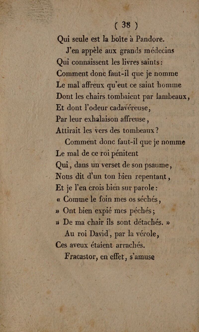 Af ; (38 ) Qui seule est la boîte à Pandore. J'en appèle aux grands médecins Qui connaissent les livres saints : Comment donc faut-il que je nomme Le mal affreux qu’eut ce saint homme Dont les chairs tombaient par lambeaux, Et dont l'odeur cadavéreuse, Par leur exhalaison affreuse, Attirait les vers des tombeaux ? Comment donc faut-il que je nomme Le mal de ce roi pénitent Qui, dans un verset de son psaume, Nous dit d’un ton bien repentant, Et je l’en crois bien sur parole: « Comme le foin mes os séchés, » Ont bien expié mes péchés; * » De ma chair ils sont détachés. » Au roi David, par la vérole, Ces aveux étaient arrachés. Fracastor, en effet, s'amuse