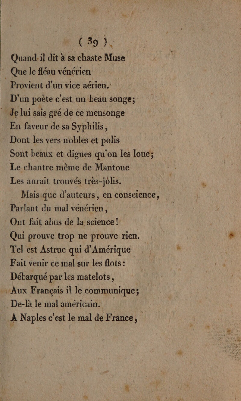 ( 39 ), Quand:il dit à sa chaste Muse _ Que le fléau vénérien | Provient d’un vice aérien. D'un poète c'est un beau songe; Je lui sais gré de ce mensonge En faveur de sa Syphilis, Dont les vers nobles et polis Sont beaux et dignes qu’on les loue; Le chantre même de Mantoue Les aurait trouvés très-jolis. | * Mais que d'auteurs, en conscience, Parlant du mal venérien, * Ont fait abus de la science! fi Qui prouve trop ne prouve rien. | * | Tel est Astruc qui d'Amérique % Fait venir ce mal sur les flots: Débarqué par les matelots, Aux Français ïl le communique ; .… De-la le mal américain. À Naples c’est le mal de France,