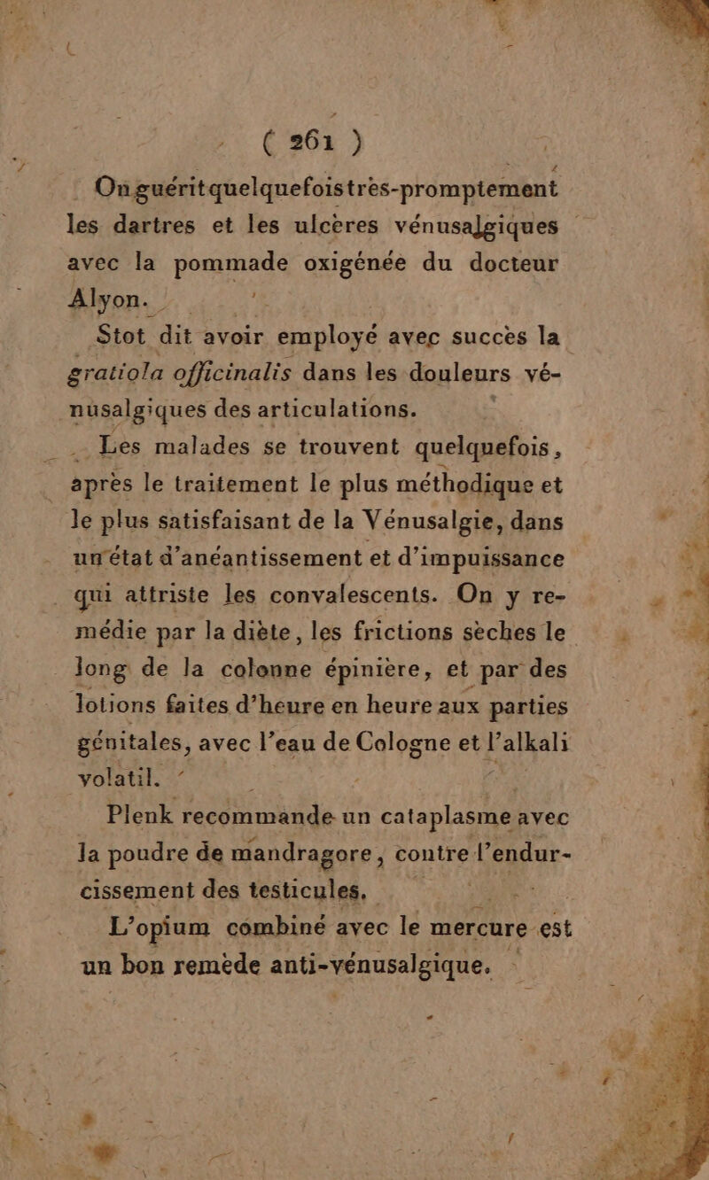 . % (261) | Onguéritquelquefoistres-promptement avec la pommade oxigénée du docteur Alyon._ 1e Stot dit avoir. r employé avec succes la gratiola officinalis dans les douleurs vé- nusalg ques des articulations. Les malades se trouvent quelquefois , après le traitement le plus méthodique et Je plus satisfaisant de la Vénusalgie, dans unétat d’anéantissement et d’impuissance _ qui attniste les convalescents. On y re- médie par la diète, les frictions sèches le Jong de la colonne épinière, et par des lotions faites d’heure en heure aux parties génitales, avec l’eau de Cologne et l’ alkali volatil. Ë Plenk recommande un cataplasme avec la poudre de mandragore, contre. l'endur- A des testicules, AR 40 CES L’opium combiné avec le mercure est un bon remède anti-vénusalgique. La