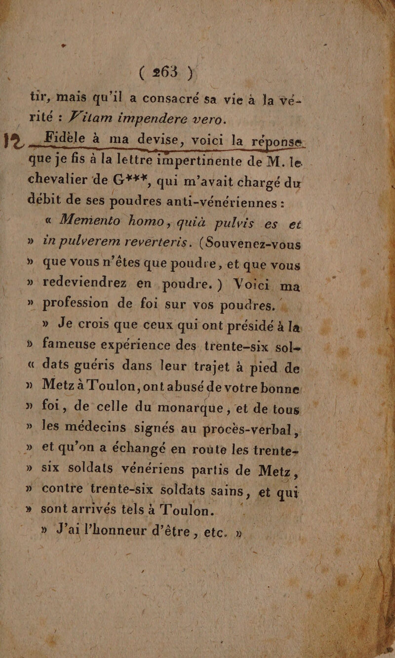 tir, mais qu’il a consacré sa vie à la ve- _ rité : Vitam impendere vero. j&gt; j Fidèle à ma devise, voici la réponse ( que je fis à la lettre impertinente de M. le chevalier de CF, qui m'avait chargé du débit de ses poudres anti-vénériennes : : …« Meniento homo, quià pulvis es et » in pulverem reverteris. (Souvenez-vous » que vous n’êtes que poudre, et q ue vous » redeviendrez en poudre.) V oici ma » profession de foi sur vos poudres, à » Je crois que ceux qui ont présidéäla » fameuse expérience des trente-six sol- « dats guéris dans leur trajet à pied de » Metz à à Toulon, ont abusé de votre bonne. » foi, de celle du monarque , et de tous » les médecins signés au procës-verbal » et qu’on a échangé en route les trentez » six soldats vénériens partis de Metz, » contre trente-six soldats sains, et qui » sont arrivés tels à Toulon. » J’ ai Phonneur d’être, etc. » .