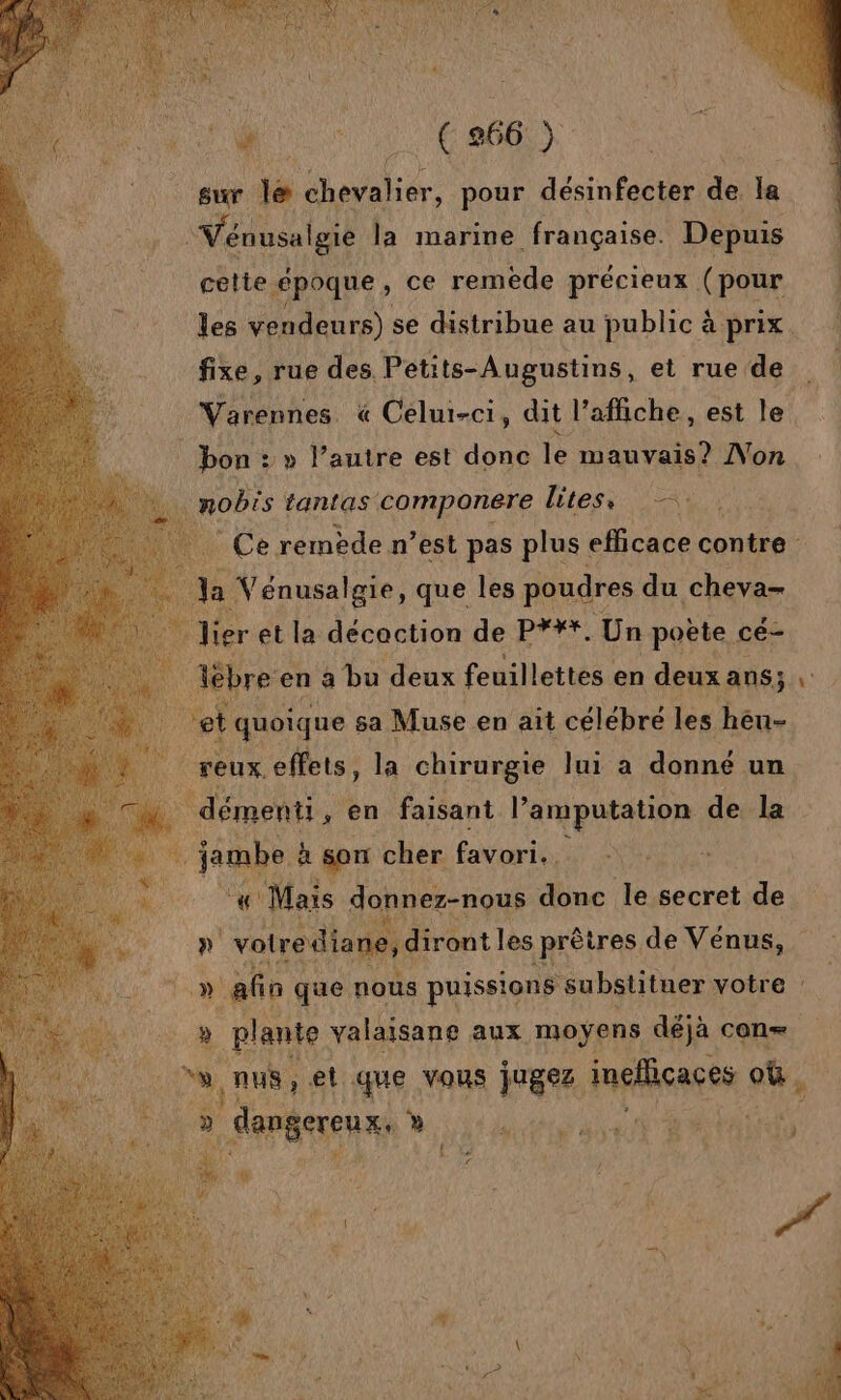 sur lé chenaliér. pour désinfecter de Lu Vénusalgie la marine française. Depuis cette époque, ce remède précieux (pour fixe, rue des. Petits-Augustins, et rue de Varennes. « Celui-ci, dit l'affiche, est le bon : » l’autre est donc le mauvais? No ._ nobis tantas componere litess —: la V énusalgie, que les poudres du cheva- A) ier et la décaction de PY#*. Un poète cé- # èbre en a bu deux feuillettes en deux ans; et quoique sa Muse en ait célébré les héu- 4 reux. effets, la chirurgie lui a donné un démenti, en faisant l’amputation de la # jambe à son cher favori. ri Mais gannez-rous donc le secret de. D votrediane, diront les prêtres de Vénus, » afin que nous puissions substituer votre » plante valaisane aux moyens déjà con s,nus, et que vous jugez inéfieares ss HETUE st æ