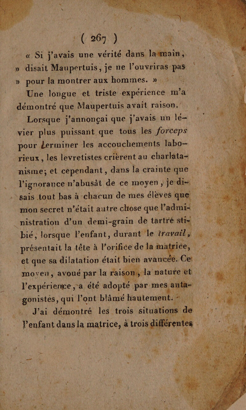 « Si javais une vérité dans. lasmain ; » disait Maupertuis, jenel ouvriras- pas » pour la montrer aux hommes. » Une longue et triste. “expérience m'a démontré que Maupertuis avait raison. Lorsque j’annonçai que j'avais un lé vier plus puissant que tous les forceps “pour derminer les accouchements labo- _rieux , les levretistes crièrent au charlata- nisme; et cependant, dans la crainte que l'ignorance n’abusät de ce moyen; je: dis sais tout bas à -chacun de mes éleves : que mon secret n’était autre chose que Vadmi- .nistration d’un demi-grain de tartrè stis. présentait la tête à l’orifice de la ina et que sa dilatation était bien avanc moven, avoué par la rais on la nature et. l’expériente ;a été adopte par mes a sait qui l’ont blâmé hautement. Be 8% J'ai démontré les trois situations de | P enfant dans la matrice, a trois l Hs;