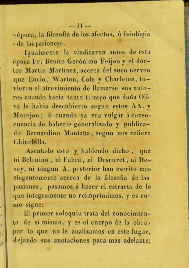 —11 — «época, la filosofía de los afectos, ó Gsiológia »de las pasiones». Igualmente la vindicaron antes de esta época Fr. Benito Gerónimo Feijooy el doc- tor Martin Martínez, acerca del suco nérveo que Encio, Warton, Colé y Cbarlcton, tu- vieron el atrevimiento de llamarse sus auto- res cuando hacia tanto tiempo que doña Oli- va le había descubierto según estos A A. y Morejon ; ó cuando ya era vulgar á conse- cuencia de haberle generalizado y publica- do Bernardino Montaña, según nos refiere Chinchilla. Asentado esto y habiendo dicho , que ni Bcleuino , ni Faina, ni Descuret, ni De- vay, ni ningún A. p< sterior han escrito mas elegantemente acerca de la filosofía de las pasiones, pasamos á hacer el estrado de lo que íntegramente no reimprimimos, y es co- mo sigue: El primer coloquio trata del conocimien- to de sí mismo, y es el cuerpo de la obra» por lo que no le analizamos en este lugar, dejando sus anotaciones para mas adelante;