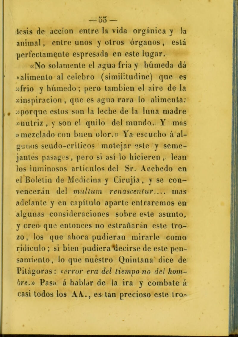 tesis de acción entre la vida orgánica y la animal, entre unos y otros órganos, está perfectamente esprcsada en este lugar. «No solamente el agua fria y húmeda dá «alimento al celebro (similitudine) que es «frió v húmedo; pero también el aire de la «inspiración , que es agua rara lo alimenta: , «porque estos son la leche de la luna madre «nutriz, y son el quilo del mundo. Y mas «mezclado con buen olor.» Ya escucho á. al- gunos seudo-crílicos motejar este y seme- jantes pasages, pero si así lo hicieren, lean los luminosos artículos del Sr. Acebedo en el Boletín de Medicina y Cirujía, y se con- vencerán del mulíiim renascentur mas adelante y en capítulo aparte entraremos en algunas consideraciones sobre este asunto, y creo que entonces no cstrañarán este tro- zo, los que ahora pudieran mirarle como ridículo; si bien pudiera decirse de este pen- samiento, lo que nuestro Quintana dice de Pitágoras: terror era del tiempo no del hom- bre.» Pasa á hablar de la ira y combate á casi todos los AA., esAan precioso este tro-