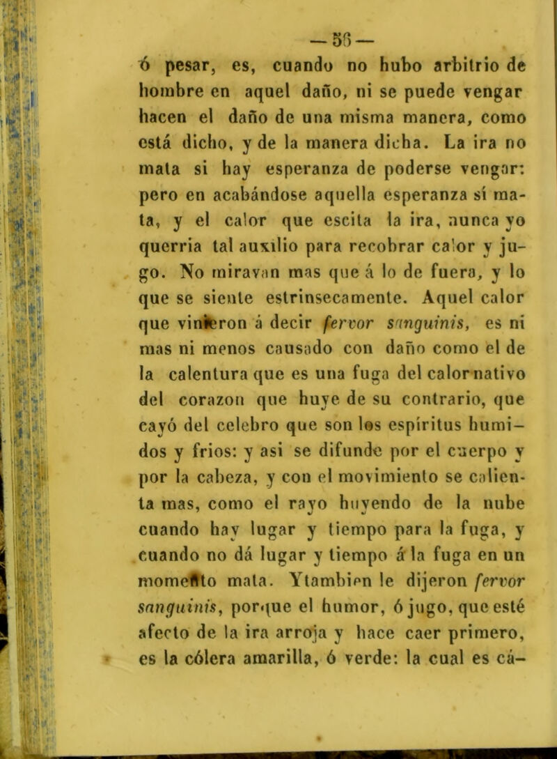 -58 — ó pesar, es, cuando no hubo arbitrio de hombre en aquel daño, ni se puede vengar hacen el daño de una misma manera, como está dicho, y de la manera dicha. La ira no mata si hay esperanza de poderse vengar: pero en acabándose aquella esperanza sí ma- ta, y el calor que escita la ira, nunca yo querria tal auxilio para recobrar calor y ju- go. No miravan mas que á lo de fuera, y lo que se siente estrinsecamente. Aquel calor que vinieron á decir fervor songuinis, es ni mas ni menos causado con daño como el de la calentura que es una fuga del calor nativo del corazón que huye de su contrario, que cayó del celebro que son los espíritus húmi- dos y fríos: y asi se difunde por el cuerpo y por la cabeza, y con el movimiento se calien- ta mas, como el ravo huyendo de la nube cuando hay lugar y tiempo para la fuga, y euando no dá lugar y tiempo á la fuga en un momento mata. Ytambipn le dijeron fervor sanguinis, porque el humor, ó jugo, que esté afecto de la ira arroja y hace caer primero, es la cólera amarilla, ó verde: la cual es cá-