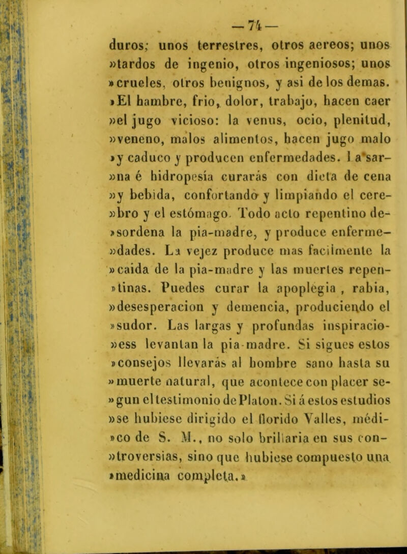 duros; unos terrestres, otros aereos; unos «tardos de ingenio, otros ingeniosos; unos • crueles, otros benignos, y asi de los demas. »El hambre, frió, dolor, trabajo, hacen caer »el jugo vicioso: la venus, ocio, plenitud, «veneno, malos alimentos, hacen jugo malo »y caduco y producen enfermedades. 1 a*sar- »na é hidropesía curarás con dieta de cena «y bebida, confortando y limpiando el cere- «bro y el estómago. Todo acto repentino de- sordena la pia-madre, y produce enferme- «dades. La vejez produce mas fácilmente la «caída de la pia-madre y las muertes repen- tinas. Puedes curar la apoplegia , rabia, «desesperación y demencia, produciendo el »sudor. Las largas y profundas inspiracio- «ess levantan la pia madre. Si sigues estos ^consejos llevarás al hombre sano hasta su «muerte natural, que acontece con placer se- » gun el testimonio de Platón. Si á estos estudios »se hubiese dirigido el llorido Valles, inédi- to de S. M., no solo brillaría en sus con- «troversias, sino que hubiese compuesto una • medicina completa.*