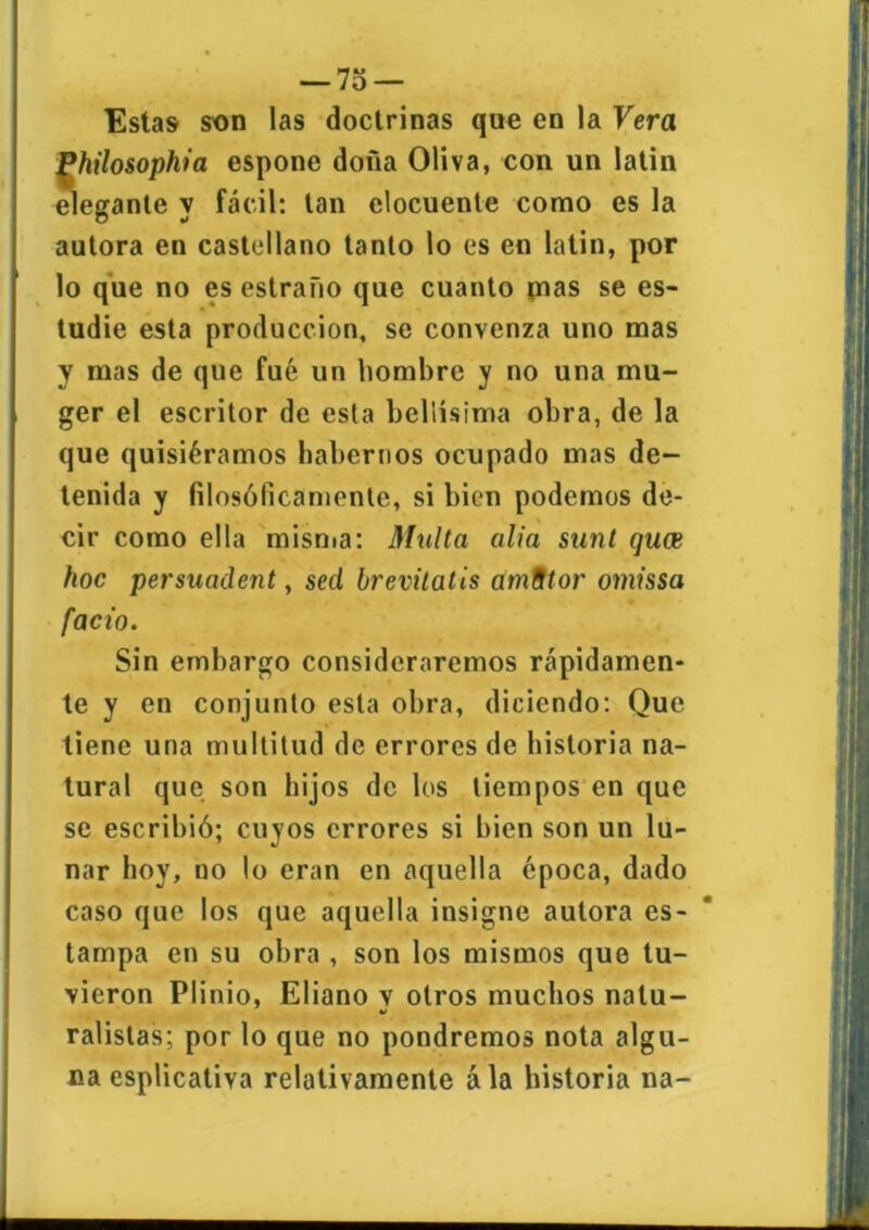 Estas son las doctrinas que en la Vera J^hilosophia espone doña Oliva, con un latin elegante y fácil: tan elocuente como es la autora en castellano tanto lo es en latin, por lo que no es estraño que cuanto mas se es- tudie esta producción, se convenza uno mas y mas de que fué un hombre y no una mu- ger el escritor de esta bellísima obra, de la que quisiéramos habernos ocupado mas de- tenida y filosóficamente, si bien podemos de- cir como ella misma: Multa alia sunt quce hoc persuadent, sed brevitatis amStor omissa fació. Sin embargo consideraremos rápidamen- te y en conjunto esta obra, diciendo: Que tiene una multitud de errores de historia na- tural que son hijos de los tiempos en que se escribió; cuyos errores si bien son un lu- nar boy, no lo eran en aquella época, dado caso que los que aquella insigne autora es- tampa en su obra , son los mismos que tu- vieron Plinio, Eliano v otros muchos natu- ralistas; por lo que no pondremos nota algu- na esplicativa relativamente ála historia na-