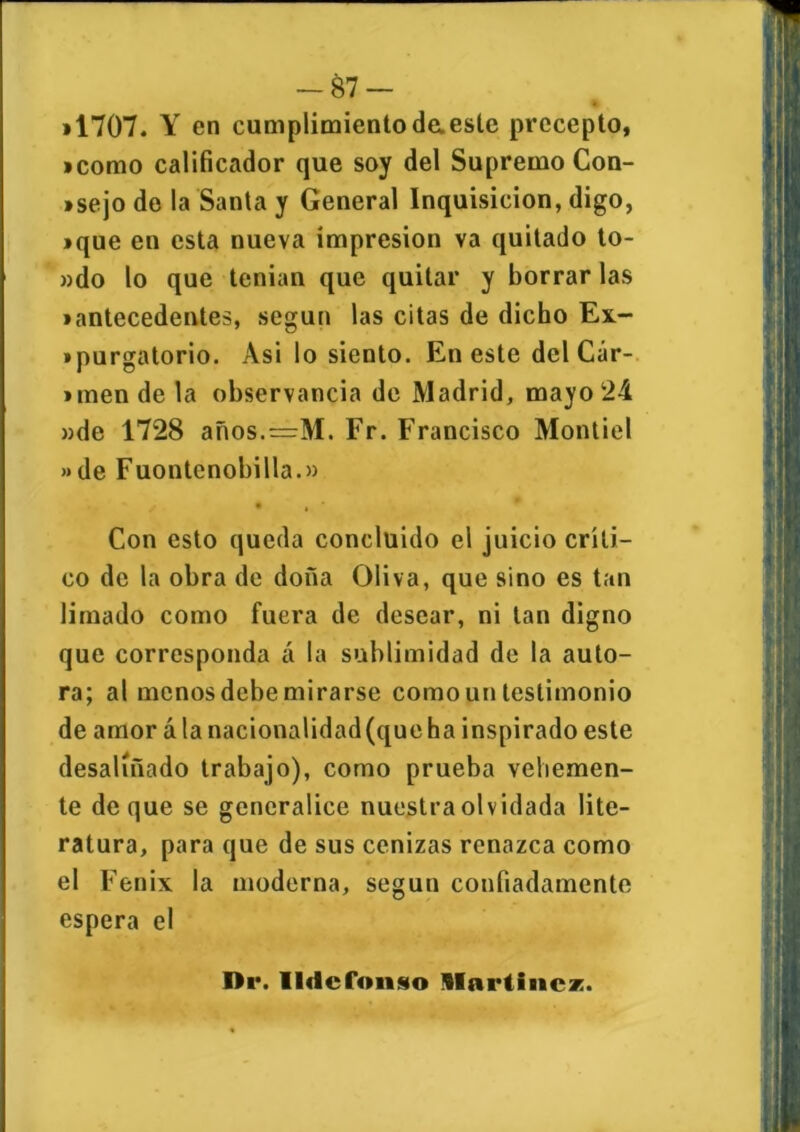 »1707. Y en cumplimientodaesle precepto, «como calificador que soy del Supremo Con- isejo de la Santa y General Inquisición, digo, • que en esta nueva impresión va quitado to- ado lo que tenian que quitar y borrar las • antecedentes, según las citas de dicho Ex- • purgatorio. Asi lo siento. En este delCár- *men de la observancia de Madrid, mayo 24 »de 1728 años.=M. Fr. Francisco Montiel » de Fuontenobilla.» • , Con esto queda concluido el juicio críti- co de la obra de doña Oliva, que sino es tan limado como fuera de desear, ni tan digno que corresponda á la sublimidad de la auto- ra; al menos debe mirarse comoun testimonio de amor álanacionalidad(queha inspirado este desaliñado trabajo), como prueba vehemen- te deque se generalice nuestra olvidada lite- ratura, para que de sus cenizas renazca como el Fénix la moderna, según confiadamente espera el Di*. Ildefonso Martines.