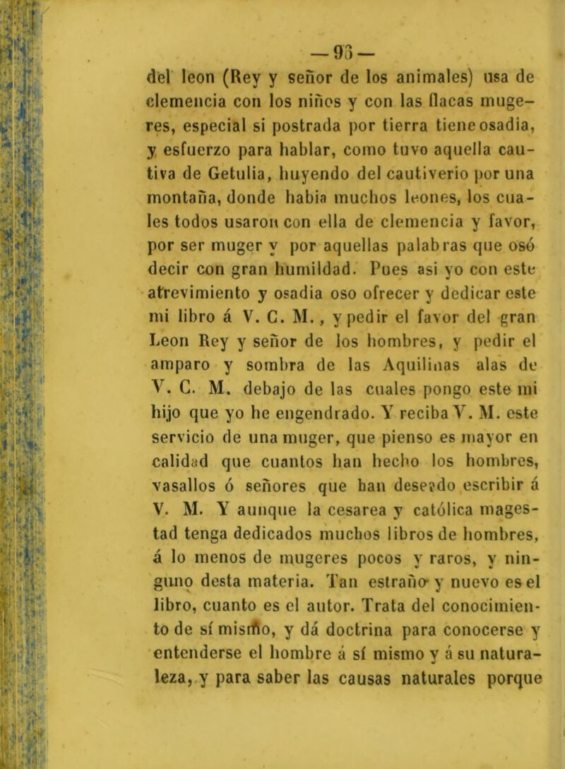 — 93 - del león (Rey y señor de los animales) usa de clemencia con los niños y con las (lacas muge- res, especial si postrada por tierra tiene osadía, y esfuerzo para hablar, como tuvo aquella cau- tiva de Getulia, huyendo del cautiverio poruña montaña, donde habia muchos leones, los cua- les todos usaron con ella de clemencia y favor, por ser muger y por aquellas palabras que osó decir con gran humildad. Pues asi yo con este atrevimiento y osadía oso ofrecer y dedicar este mi libro á V. C. M., y pedir el favor del gran León Rey y señor de los hombres, y pedir el amparo y sombra de las Aquilinas alas de V. G. M. debajo de las cuales pongo este mi hijo que yo he engendrado. Y reciba Y. M. este servicio de una muger, que pienso es mayor en calidad que cuantos han hecho los hombres, vasallos ó señores que han dese?do escribir á V. M. Y aunque la cesárea y católica mages- tad tenga dedicados muchos libros de hombres, á lo menos de mugeres pocos y raros, y nin- guno desta materia. Tan estraño-y nuevo es el libro, cuanto es el autor. Trata del conocimien- to de sí misrfto, y dá doctrina para conocerse y entenderse el hombre á sí mismo y á su natura- leza, y para saber las causas naturales porque