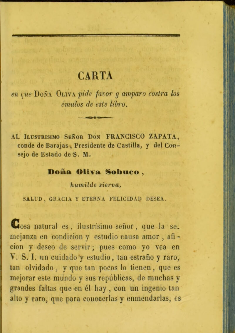 CARTA en itue Doña Oliva pide favor (j amparo costra los émulos de este libro. AL Ilcstrisimo Señor Don FRANCISCO ZAPATA, conde de Barajas, Presidente de Castilla, y del Con- sejo de Estado de S. M. Doña OlEva Sobuco , humilde sierra, SALID, GRACIA Y ETERNA FELICIDAD DESEA. Cosa natural es, ilustrísimo señor, que la se. niejanza en condición y estudio causa amor , afi- ción y deseo de servir; pues como yo vea en V. S. I. un cuidado y estudio, tan estraño y raro, tan olvidado, y que tan pocos lo tienen, que es mejorar este mundo y sus repúblicas, de muchas y grandes faltas que en 61 hay , con un ingenio tan alto y raro, que para conocerlas y enmendarlas, es