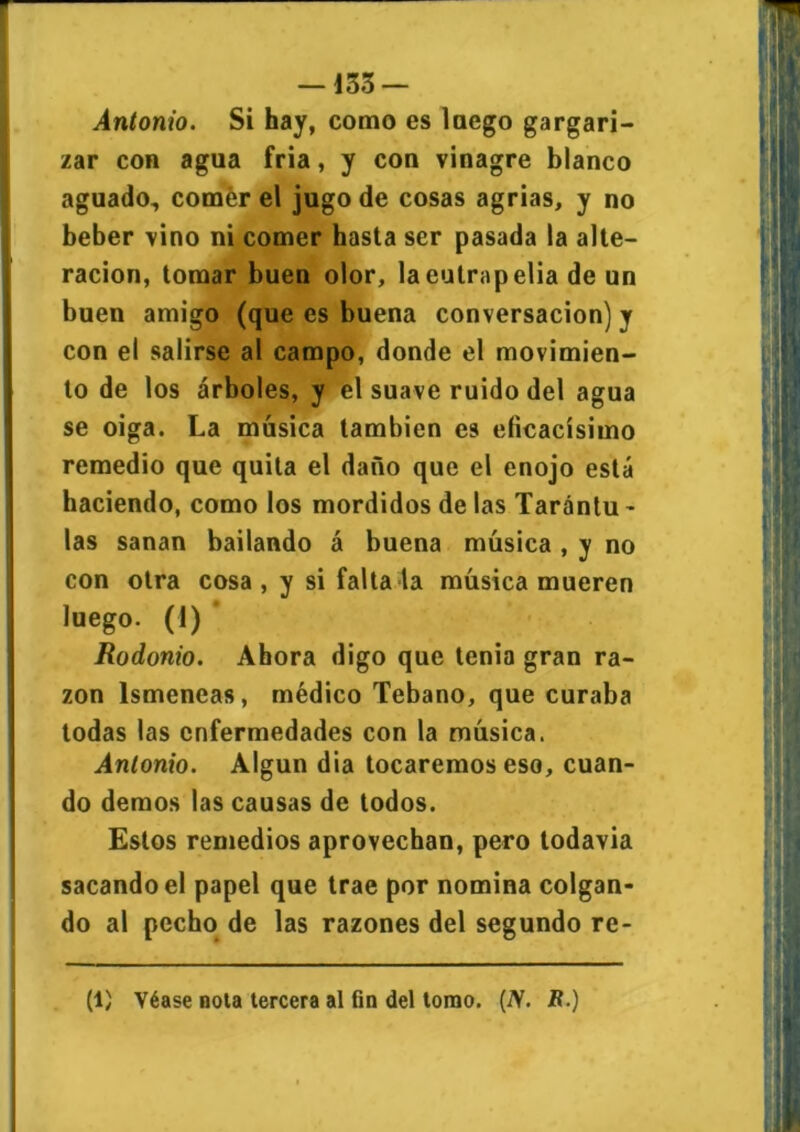 —133 — Antonio. Si hay, como es laego gargari- zar con agua fria, y con vinagre blanco aguado, comer el jugo de cosas agrias, y no beber vino ni comer hasta ser pasada la alte- ración, tomar buen olor, la eutrapelia de un buen amigo (que es buena conversación) y con el salirse al campo, donde el movimien- to de los árboles, y el suave ruido del agua se oiga. La música también es eficacísimo remedio que quita el daño que el enojo está haciendo, como los mordidos de las Tarántu - las sanan bailando á buena música, y no con otra cosa , y si falta la música mueren luego. (1) Rodonio. Ahora digo que tenia gran ra- zón lsmeneas, médico Tebano, que curaba todas las enfermedades con la música. Amonio. Algún dia tocaremos eso, cuan- do demos las causas de todos. Estos remedios aprovechan, pero todavía sacando el papel que trae por nomina colgan- do al pecho de las razones del segundo re- (1) Véase nota tercera al fin del tomo. (iY. R-)