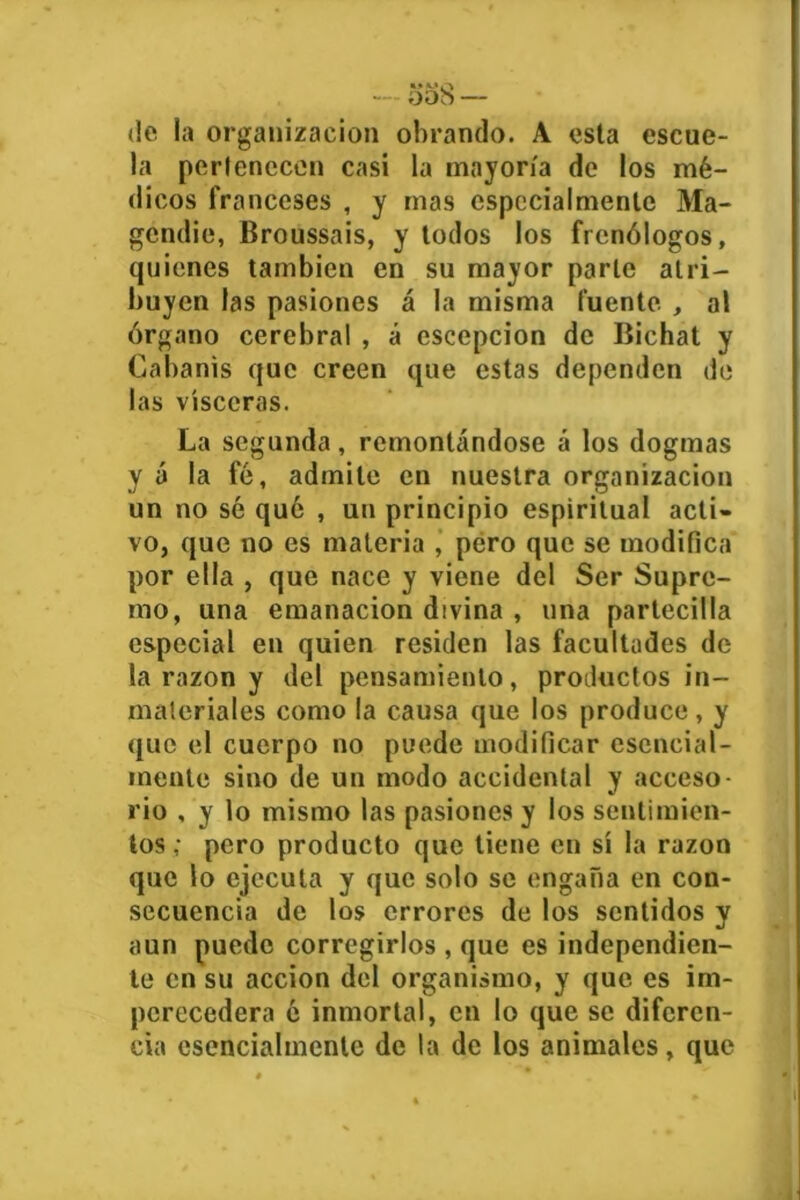 — ooS — (le la organización obrando. A esta escue- la perlenccen casi la mayoría de los mé- dicos franceses , y mas especialmente Ma- gendie, Broussais, y todos los frenólogos, quienes también en su mayor parle atri- buyen las pasiones á la misma fuente , al órgano cerebral , á escepcion de Bichat y Cabanis que creen que estas dependen de las visceras. La segunda, remontándose á los dogmas y á la fé, admite en nuestra organización un no sé qué , un principio espiritual acti- vo, que no es materia , pero que se modifica por ella , que nace y viene del Ser Supre- mo, una emanación divina , una partecilla especial en quien residen las facultades de la razón y del pensamiento, productos in- materiales como la causa que los produce, y que el cuerpo no puede modificar esencial- mente sino de un modo accidental y acceso- rio , y lo mismo las pasiones y los sentimien- tos; pero producto que tiene en sí la razón que lo ejecuta y que solo se engaña en con- secuencia de los errores de los sentidos y aun puede corregirlos , que es independien- te en su acción del organismo, y que es im- perecedera é inmortal, en lo que se diferen- cia esencialmente de la de los animales, que