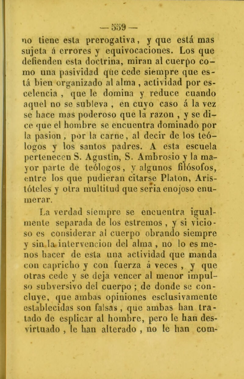 — 559 — no tiene esta prerogativa, y que está mas sujeta á errores y equivocaciones. Los que defienden esta doctrina, miran al cuerpo co- mo una pasividad que cede siempre que es- tá bien organizado al alma , actividad por cs- celencia , que le domina y reduce cuando aquel no se subleva , en cuyo caso á la vez se hace mas poderoso que la razón , y se di- ce que el hombre se encuentra dominado por la pasión, por la carne, al decir de los teó- logos y los santos padres. A esta escuela pertenecen S. Agustín, S. Ambrosio y la ma- yor parte de teólogos, y algunos filósofos, entre los que pudieran citarse Platón, Aris- tóteles y otra multitud que seria enojoso enu- merar. La verdad siempre se encuentra igual- mente separada de los cstremos , y si vicio- so es considerar al cuerpo obrando siempre y sin la. intervención del alma , no lo es me- nos hacer de esta una actividad que manda con capricho y con fuerza á veces , y que otras cede y se deja vencer al menor impul- so subversivo del cuerpo ; de donde se con- cluye, que ambas opiniones eselusivamente establecidas son falsas, que ambas han tra- tado de esplicar al hombre, pero le han des- virtuado , le han alterado , no le han com-