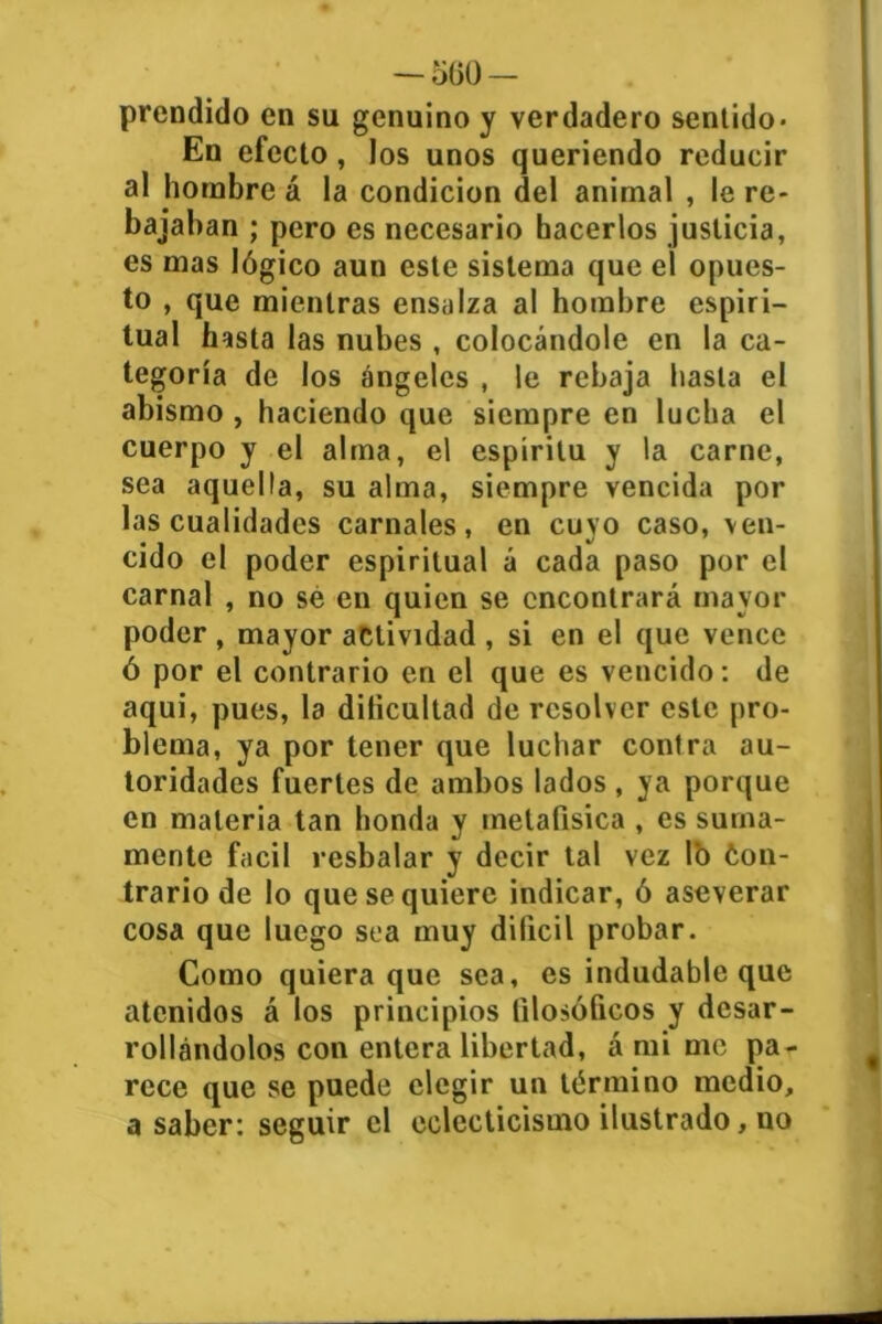 — 5ü0 — prendido en su genuino y verdadero sentido* En efecto, los unos queriendo reducir al hombre á la condición del animal , le re- bajaban ; pero es necesario hacerlos justicia, es mas lógico aun este sistema que el opues- to , que mientras ensalza al hombre espiri- tual hasta las nubes , colocándole en la ca- tegoría de los ángeles , le rebaja hasta el abismo , haciendo que siempre en lucha el cuerpo y el alma, el espíritu y la carne, sea aquella, su alma, siempre vencida por las cualidades carnales, en cuyo caso, ven- cido el poder espiritual á cada paso por el carnal , no sé en quien se encontrará mayor poder , mayor actividad , si en el que vence ó por el contrario en el que es vencido: de aqui, pues, la dificultad de resolver este pro- blema, ya por tener que luchar contra au- toridades fuertes de ambos lados , ya porque en materia tan honda y metafísica , es suma- mente fácil resbalar y decir tal vez lo Con- trario de lo que se quiere indicar, ó aseverar cosa que luego sea muy difícil probar. Como quiera que sea, es indudable que atenidos á los principios filosóficos y desar- rollándolos con entera libertad, á mi me pa- rece que se puede elegir un término medio, a saber: seguir el eclecticismo ilustrado, no