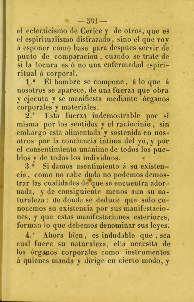 — 501 — el eclecticismo de Cerice y de otros, que es el esplritualismo disfrazado, sino el que vov á csponer como base para después serv ir de punto de comparación , cuando se trate de si la locura es ó no una enfermedad espiri- ritual ó corporal. 1. a El hombre se compone, á lo que á nosotros se aparece, de una fuerza que obra y ejecuta y se manifiesta mediante órganos corporales y materiales. 2. a Esta fuerza indemostrable por sí misma por los sentidos y el raciocinio, sin embargo está alimentada v sostenida en nos- O J otros por la conciencia íntima del yo, y por el consentimiento unánime de todos los pue- blos y de todos los individuos. 3. a Si damos asentimiento á su existen- cia , como no cabe duda no podemos demos- trar las cualidades desque se encuentra ador- nada, y de consiguiente menos aun su na- turaleza ; de donde se deduce que solo co- nocemos su existencia por sus manifestacio- nes, y que estas manifestaciones esteriores, forman lo que debemos denominar sus leyes. 4. Ahora bien, es indudable que , sea cual fuere su naturaleza, ella necesita de los órganos corporales como instrumentos á quienes manda y dirige en cierto modo, y