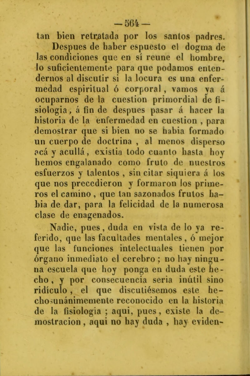 -564 — tan bien retratada por los santos padres. Después de haber espuesto el dogma de las condiciones que en sí reúne el hombre, lo suficientemente para que podamos enten- dernos al discutir si la locura es una enfer- medad espiritual ó corporal , vamos ya á ocuparnos de la cuestión primordial de fi- siología, á fin de después pasar á hacer la historia de la enfermedad en cuestión , para demostrar que si bien no se había formado un cuerpo de doctrina , al menos disperso acá y acullá, existia todo cuanto hasta hoy liemos engalanado como fruto de nuestros esfuerzos y talentos , sin citar siquiera á los que nos precedieron y formaron los prime- ros el camino , que tan sazonados frutos ba- lda de dar, para la felicidad de la numerosa clase de enagenados. Nadie, pues, duda en vista de lo ya re- ferido, que las facultades mentales, ó mejor que las funciones intelectuales tienen por órgano inmediato el cerebro; no hay ningu- na escuela que hoy ponga en duda este he- cho , y por consecuencia seria inútil sino ridículo, el que discutiésemos este he- chomnánimcmcnle reconocido en la historia de la fisiología ; aqui, pues, existe la de- mostración , aqui no hay duda , hay eviden-