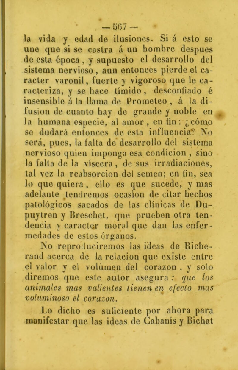 - 5117 - la vida y edad de ilusiones. Si á esto se une que si se castra á un hombre después de esta época , y supuesto el desarrollo del sistema nervioso , aun entonces pierde el ca- rácter varonil, fuerte y vigoroso que le ca- racteriza, y se hace tímido, desconfiado é insensible á la llama de Prometeo , á la di- fusión de cuanto hay de grande y noble en , la humana especie, al amor, en fin: ¿cómo se dudará entonces de esta influencia*? No será, pues, la falta de desarrollo del sistema nervioso quien imponga esa condición , sino la falta de la viscera, de sus irradiaciones, tal vez la reabsorción del semen; en fin, sea lo que quiera, ello es que sucede, y mas adelante tendremos ocasión de citar hechos patológicos sacados de las clínicas de Du- puylren y Breschet, que prueben otra ten- dencia y carácter moral que dan las enfer- medades de estos órganos. No reproduciremos las ideas de Riche- rand acerca de la relación que existe entre el valor y el volumen del corazón . y solo diremos que este autor asegura : que los animales mas valientes tienen en efecto mas voluminoso el corazón. Lo dicho es suficiente por ahora para manifestar que las ideas de Cabanís y Bichat