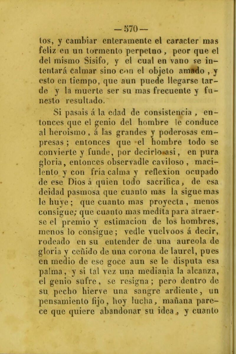 tos, y cambiar enteramente el carácter mas feliz en un tormento perpetno, peor que el del mismo Sisifo, y el cual en vano se in- tentará calmar sino con el objeto amado , y esto en tiempo, que aun puede llegarse tar- de y la muerte ser su mas frecuente y fu- nesto resultado. Si pasais á la edad de consistencia , en- tonces que el genio del hombre le conduce al heroismo, á las grandes y poderosas em- presas ; entonces que el hombre todo se convierte y funde, por decirlo»asi, en pura gloria, entonces observadle caviloso , maci- lento y con fria calma y reflexión ocupado de ese Diosa quien todo sacrifica, de esa deidad pasmosa que cuanto mas la sigue mas le huye ; que cuanto mas proyecta , menos consigue; que cuanto mas medita para atraer- se el premio y estimación de los hombres, menos lo consigue; vedle vuelvoos á decir, rodeado en su entender de una aureola de gloria y ceñido de una corona de laurel, pues en medio de ese goce aun se le disputa esa palma, y si tal vez una medianía la alcanza, el genio sufre, se resigna; pero dentro de su pecho hierve una sangre ardiente, un pensamiento fijo, hoy lucha, mañana pare- ce que quiere abandonar su idea ., y cuanto