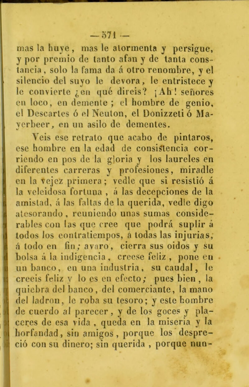 mas la huye, mas le atormenta y persigue, y por premio de tanto afan y de tanta cons- tancia , solo la fama da á otro renombre, y el silencio del suyo le devora, le entristece y le convierte ¿en qué diréis? ¡Ah! señores en loco, en demente ; el hombre de genio, el Descartes ó el Ncuton, el Donizzeti ó Ma- verbeer, en un asilo de dementes. Veis ese retrato que acabo de pintaros, ese hombre en la edad de consistencia cor- riendo en pos de la gloria y los laureles en diferentes carreras y profesiones, miradle en la vejez primera; vedle que si resistió á la veleidosa fortuna , á las decepciones de la amistad, á las faltas de la querida, vedle digo atesorando , reuniendo unas sumas conside- rables con las que cree que podrá suplirá todos los contratiempos, t\ todas las injurias, á todo en fin; avaro, cierra sus oidos y su bolsa á la indigencia, creóse feliz , pone en un banco, en una industria, su caudal, le croéis feliz y lo es en efecto; pues bien , la quiebra del banco, del comerciante, la mano del ladrón, le roba su tesoro; y este hombre de cuerdo al parecer , y de los goces y pla- ceres de esa vida , queda en la miseria y la horfandad, sin amigos , porque los despre- ció con su dinero; sin querida , porque nun-